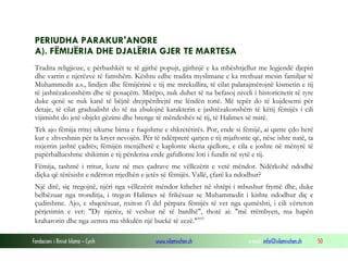 Fondacioni i Rinisë Islame — Cyrih www.islamischen.ch e-mail: info@islamischen.ch 50
PERIUDHA PARAKUR'ANORE
A). FËMIJËRIA DHE DJALËRIA GJER TE MARTESA
Tradita religjioze, e përbashkët te të gjithë popujt, gjithnjë e ka mbështjellur me legjendë djepin
dhe varrin e njerëzve të famshëm. Kështu edhe tradita myslimane e ka rrethuar mesin familjar të
Muhammedit a.s., lindjen dhe fëmijërinë e tij me mrekullira, të cilat palarajmërojnë kismetin e tij
të jashtëzakonshëm dhe të posaçëm. Mirëpo, nuk duhet të na befasoj niveli i historicitetit të tyre
duke qenë se nuk kanë të bëjnë drejtpërdrejtë me lëndën tonë. Më tepër do të kujdesemi për
detaje, të cilat gradualisht do të na zbulojnë karakterin e jashtëzakonshëm të këtij fëmijës i cili
vijimisht do jetë objekt gëzimi dhe brenge të mëndeshës së tij, të Halimes së mirë.
Tek ajo fëmija rritej sikurse bima e fuqishme e shkretëtirës. Por, ende si fëmijë, ai qante çdo herë
kur e zhveshnin për ta kryer nevojën. Për të ndërprerë qarjen e tij mjaftonte që, nëse ishte natë, ta
nxjerrin jashtë çadrës; fëmijën menjëherë e kaplonte skena qiellore, e cila e joshte në mënyrë të
papërballueshme shikimin e tij përderisa ende gafullonte loti i fundit në sytë e tij.
Fëmija, tashmë i rritur, lozte në mes çadrave me vëllezërit e vetë mëndor. Ndërkohë ndodhë
diçka që tërësisht e ndërron rrjedhën e jetës së fëmijës. Vallë, çfarë ka ndodhur?
Një ditë, siç tregojnë, njëri nga vëllezërit mëndor kthehet në shtëpi i mbushur frymë dhe, duke
belbëzuar nga tronditja, i tregon Halimes së frikësuar se Muhammedit i kishte ndodhur diç e
çuditshme. Ajo, e shqetësuar, nxiton t'i del përpara fëmijës të vet nga qumështi, i cili vërteton
përjetimin e vet: "Dy njerëz, të veshur në të bardhë", thotë ai: "më rrëmbyen, ma hapën
kraharorin dhe nga zemra ma shkulën një buckë të zezë."xvi
 