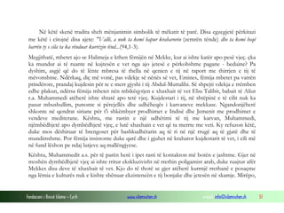 Fondacioni i Rinisë Islame — Cyrih www.islamischen.ch e-mail: info@islamischen.ch 51
Në këtë skenë tradita sheh mënjanimin simbolik të mëkatit të parë. Disa egzegjetë përkitazi
me këtë i citojnë disa ajete: "Vallë, a nuk ta kemi hapur kraharorin (zemrën tënde) dhe ta kemi heqë
barrën ty e cila ta ka rënduar kurrizin tënd...(94,1-3).
Megjithatë, mbetet ajo se Halimeja e kthen fëmijën në Mekke, kur ai ishte katër apo pesë vjeç. çka
ka mundur ai të ruante në kujtesën e vet nga ajo jetesë e përkohshme pagane - beduine? Pa
dyshim, asgjë që do të lënte mbresa të thella në qenien e tij në raport me thirrjen e tij të
mëvonshme. Ndërkaq, diç më vonë, pas vdekje së nënës së vet, Emines, fëmija mbetet pa vatrën
prindërore, prandaj kujdesin për te e merr gjyshi i tij Abdul-Muttalibi. Së shpejti vdekja e rrëmben
edhe plakun, ndërsa fëmija mbetet nën mbikëqyrjen e xhaxhait të vet Ebu Talibit, babait të Aliut
r.a. Muhammedi atëherë ishte shtatë apo tetë vjeç. Kujdestari i tij, në shtëpinë e të cilit nuk ka
pasur mbushullim, punonte si përcjellës dhe udhëheqës i karvaneve mekkase. Ngandonjëherë
shkonte në qendrat siriane për t'i shkëmbyer prodhimet e Indisë dhe Jemenit me prodhimet e
vendeve mediterane. Kështu, me rastin e një udhëtimi të tij me karvan, Muhammedi,
njëmbëdhjetë apo dymbëdhjetë vjeç, e lutë xhaxhain e vet që ta merrte me veti. Ky refuzon këtë,
duke mos dëshiruar të brengoset për bashkudhëtarin aq të ri në një rrugë aq të gjatë dhe të
mundimshme. Por fëmija insistonte duke qarë dhe i gjuhet në kraharor kujdestarit të vet, i cili më
në fund lëshon pe ndaj lutjeve aq mallëngjyese.
Kështu, Muhammedit a.s. për të parën herë i ipet rasti të kontakton më botën e jashtme. Gjer në
moshën dymbëdhjetë vjeç ai ishte rritur ekskluzivisht në rrethin poligamist arab, duke ruajtur afër
Mekkes disa deve të xhaxhait të vet. Kjo do të thotë se gjer atëherë kurrnjë rrethanë e posaçme
nga lëmia e kulturës nuk e kishte shënuar ekzistencën e tij bonjake dhe jetesën në skamje. Mirëpo,
 