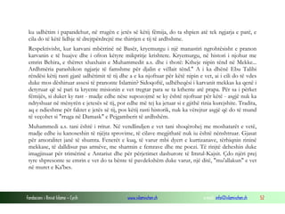 Fondacioni i Rinisë Islame — Cyrih www.islamischen.ch e-mail: info@islamischen.ch 52
ku udhëtim i papandehur, në rrugën e jetës së këtij fëmija, do ta shpien atë tek ngjarja e parë, e
cila do të këtë lidhje të drejtpërdrejtë me thirrjen e tij të ardhshme.
Respektivisht, kur karvani mbërrinë në Basër, kryemurgu i një manastiri ngrohtësisht e pranon
karvanin e të huajve dhe i ofron këtyre mikpritje krishtere. Kryemurgu, në histori i njohur me
emrin Behira, e thërret xhaxhain e Muhammedit a.s. dhe i thotë: Ktheje nipin tënd në Mekke...
Ardhmëria parashikon ngjarje të famshme për djalin e vëllait tënd." A i ka dhënë Ebu Talibi
rëndësi këtij rasti gjatë udhëtimit të tij dhe a e ka njoftuar për këtë nipin e vet, ai i cili do të vdes
duke mos dëshiruar assesi të pranonte Islamin? Sidoqoftë, udhëheqësi i karvanit mekkas ka qenë i
detyruar që së pari ta kryente misionin e vet tregtar para se ta kthente atë prapa. Për sa i përket
fëmijës, si duket ky rast - madje edhe nëse supozojmë se ky është njoftuar për këtë - asgjë nuk ka
ndryshuar në mënyrën e jetesës së tij, por edhe më tej ka jetuar si e gjithë rinia kurejshite. Tradita,
aq e ndieshme për faktet e jetës së tij, pos këtij rasti historik, nuk ka vërejtur asgjë që do të mund
të veçohet si "rruga në Damask" e Pejgamberit të ardhshëm.
Muhammedi a.s. tani është i rritur. Në vendlindjen e vet tani shoqërohej me moshatarët e vetë,
madje edhe iu kanoseshin të njëjta sprovime, të cilave megjithatë nuk iu është nënshtruar. Gjasat
për amoralitet janë të shumta. Fenerët e kuq, të varur mbi dyert e kurtizanave, tërhiqnin rininë
mekkase, të dalldisur pas armëve, me sharmin e femrave dhe me poezi. Të rinjtë deheshin duke
imagjinuar për trimërinë e Antariut dhe për përjetimet dashurore të Imrul-Kajsit. Çdo njëri prej
tyre shpresonte se emrin e vet do ta bënte të pavdekshëm duke varur, një ditë, "mu'allakun" e vet
në muret e Ka'bes.
 