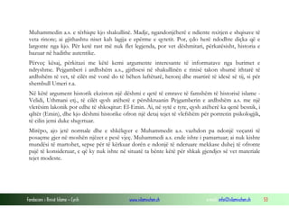 Fondacioni i Rinisë Islame — Cyrih www.islamischen.ch e-mail: info@islamischen.ch 53
Muhammedin a.s. e tërhiqte kjo shakullinë. Madje, ngandonjëherë e ndiente nxitjen e shqisave të
veta rinore; ai gjithashtu niset kah lagjja e epërme e qytetit. Por, çdo herë ndodhte diçka që e
largonte nga kjo. Për ketë rast më nuk flet legjenda, por vet dëshmitari, përkatësisht, historia e
bazuar në hadithe autentike.
Përveç kësaj, përkitazi me këtë kemi argumente interesante të informatave nga burimet e
ndryshme. Pejgamberi i ardhshëm a.s., gjithsesi në shakullinën e rinisë takon shumë ithtarë të
ardhshëm të vet, të cilët më vonë do të bëhen luftëtarë, heronj dhe martirë të idesë së tij, si për
shembull Umeri r.a.
Në këtë argument historik ekziston një dëshmi e qetë të emrave të famshëm të historisë islame -
Velidi, Uthmani etj., të cilët qysh atëherë e përshkruanin Pejgamberin e ardhshëm a.s. me një
vlerësim lakonik por edhe të shkoqitur: El-Emin. Ai, në sytë e tyre, qysh atëherë ka qenë besnik, i
qiltër (Emin), dhe kjo dëshmi historike ofron një detaj tejet të vlefshëm për portretin psikologjik,
të cilin jemi duke shqyrtuar.
Mirëpo, ajo jetë normale dhe e shkëlqyer e Muhammedit a.s. vazhdon pa ndonjë veçanti të
posaçme gjer në moshën njëzet e pesë vjeç. Muhammedi a.s. ende ishte i pamartuar; ai nuk kishte
mundësi të martohet, sepse për të kërkuar dorën e ndonjë të nderuare mekkase duhej të ofronte
pajë të konsideruar, e që ky nuk ishte në situatë ta bënte këtë për shkak gjendjes së vet materiale
tejet modeste.
 
