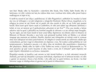 Fondacioni i Rinisë Islame — Cyrih www.islamischen.ch e-mail: info@islamischen.ch 56
tani lind. Madje edhe ky Kurejshit i ndershëm dhe fisnik, Ebu Talibi, fjalët fisnike dhe të
lartësuara e të cilit i cekëm më lart, ka vdekur duke mos i mohuar këto idole, edhe pranë lutjeve
mallëngjyese të nipit të tij.
E këtill ka mund të jetë ideja e padefinizuar, të cilën Pejgamberi i ardhshëm ka mundur ta bartë
me vete në tërheqjen e vet për religjionin e stërgjyshit Ibrahimit. Duhet shtuar, megjithatë, se ky
religjion ka jetuar në një formë më të pastër tek disa mistik të cilët, në atë kohë janë quajtur
hanifë. Këta kanë qenë njerëz mjaft të çuditshëm, të cilët janë ndarë nga idhujtaria (idolatria) e
kohës së tyre në mënyrë që t'i përkushtohen adhurimit të një Zotixvii
. Por, jeta mistike e këtyre
asketëve nuk ka qenë e përcjellur me kurrfarë rregulla të caktuara e as me ndonjë trajtë liturgjike.
Aq më tepër, ata nuk kanë mund të kenë asnjë lidhje shpirtërore mi cilëndo sektë të ithtarëve të
Shkresës së Shenjtë. Kronika e asaj kohe nuk përmend kurrfarë kishe në Mekke e as ndonjë
sinagoge apo manastir në rrethinë. Hanifët, thjeshtë janë tërhiqeshin në ndonjë vend të vetmuar
duke mos ndërprerë në tërësi jetën botërore. Si obligim të vetmin mistik ata ushtronin zuhdin apo
vetëmohimin, që lënë vragë të shkretëtirës në shpirtrat e tyre. Në realitet zuhdi përbëhej në vetë
temperamentin e beduinëve pasuria e të cilëve ishte në mëshirën dhe pamëshirën e thatësirave
dhe plaçkitjeve. Madje edhe në fjalët e Ebu Talibit me rastin e fejesës të Muhammedit a.s. "të
atyre pasurive që janë vetëm huazime të cilat, herët a vonë, do t'i kthejmi" qartë shprehet më
tepër shpirti i shkretëtirës se sa fryma e manastirit.
Përpjekjet mistike të hanifëve nuk anonin as kah morali krishter e as kah zakoniteti mojsevik
(hebraik), por kah një disciplinë e posaçme individuale, shprehjen më të lartësuar morale e të cilës
e gjejmë në poezinë e Kuss-a ben Se'idit, i cili, edhe pse ka qenë krishter, siç thonë, i ka lënë
historisë vargje të shkëlqyeshme të gjeniut më të pastër të shkretëtirës.
 
