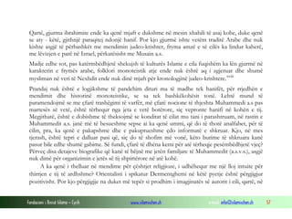 Fondacioni i Rinisë Islame — Cyrih www.islamischen.ch e-mail: info@islamischen.ch 57
Qartë, gjurma ibrahimite ende ka qenë mjaft e dukshme në mesin xhahili të asaj kohe, duke qenë
se aty - këtë, gjithnjë paraqitej ndonjë hanif. Por kjo gjurmë ishte vetëm traditë Arabe dhe nuk
kishte asgjë të përbashkët me mendimin judeo-krishter, fryma amzë e së cilës ka lindur kaherë,
me lëvizjen e parë në Izrael, përkatësisht me Musain a.s.
Madje edhe sot, pas katërmbëdhjetë shekujsh të kulturës Islame e cila fuqishëm ka lën gjurmë në
karakterin e frymës arabe, folklori monoteistik atje ende nuk është aq i zgjeruar dhe shumë
mysliman në veri të Nexhdit ende nuk dinë mjaft për kronologjinë judeo-krishtere.xviii
Prandaj nuk është e logjikshme të pandehim dituri ma të madhe tek hanifët, për rrjedhën e
mendimit dhe historinë monoteistike, se sa tek bashkëkohësit tonë. Lehtë mund të
paramendojmë se me çfarë trashëgimi të varfër, më çfarë nocione të thjeshta Muhammedi a.s pas
martesës së vetë, është tërhequr nga jeta e vetë botërore, siç vepronte hanifi në kohën e tij.
Megjithatë, është e dobishme të theksojmë se konditat të cilat mu tani i parashtruam, në rastin e
Muhammedit a.s. janë më të besueshme sepse ai ka qenë ummi, që do të thotë analfabet, për të
cilin, pra, ka qenë e pakapshme dhe e pakuptueshme çdo informatë e shkruar. Kjo, në mes
tjerash, është tepri e dalluar pasi që, siç do të shofim më vonë, këto burime të shkruara kanë
pasur bile edhe shumë gabime. Së fundi, çfarë të dhëna kemi për atë tërheqje pesëmbëdhjetë vjeç?
Përveç disa detajeve biografike që kanë të bëjnë me jetën familjare të Muhammedit (a.s.v.s.), asgjë
nuk dimë për organizimin e jetës së tij shpirtërore në atë kohë.
A ka qenë i thelluar në mendime për çështjet religjioze, i udhëhequr me një lloj intuite për
thirrjen e tij të ardhshme? Orientalisti i spikatur Dermentghemi në këtë pyetje është përgjigjur
pozitivisht. Por kjo përgjigjje na duket më tepër si prodhim i imagjinatës së autorit i cili, qartë, në
 
