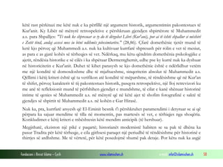 Fondacioni i Rinisë Islame — Cyrih www.islamischen.ch e-mail: info@islamischen.ch 58
këtë rast përkitazi me këtë nuk e ka përfillë një argument historik, argumentimin pakontestues të
Kur'anit. Ky Libër në mënyrë retrospektive e përshkruan gjendjen shpirtërore të Muhammedit
a.s. para Shpalljes: "Ti nuk ke shpresuar se ty do të dërgohet Libri (Kur'ani), por ai të është shpallur si mëshirë
e Zotit tënd, andaj assesi mos iu bënë ndihmës jobesimtarëve." (28,86). Çfarë domethënie tjetër mund të
ketë kjo përveç që Muhammedi a.s. nuk ka kultivuar kurrfarë shpresash për rolin e vet të mesiut,
as para e as gjatë kohës së tërheqjes së vet. Ndërkaq, mu këtu qëndrim domethënia psikologjike e
ajetit, rëndësia historike e së cilës i ka shpëtuar Dermentghemit, edhe pse ky kurrë nuk ka dyshuar
në historicitetin e Kur'anit. Duhet të kihet parasysh se kjo domethënie është e ndërlidhur vetëm
me një konditë të domosdoshme dhe të mjaftueshme, sinqeritetin absolut të Muhammedit a.s.
Qëllimi i këtij kriteri është që ta verifikon atë konditë të mëparshme, të rëndësishme që në Kur'an
të shifet, përveç karakterit të tij pakontestues historik, pasqyra retrospektive, një lloj retrevizori ku
me anë të refleksionit mund të përfshihen gjendjet e mundshme, të cilat e kanë shënuar historinë
intime të qenies së Muhammedit a.s. në mënyrë që në këtë ajet të shofim fotografinë e saktë të
gjendjes së shpirtit të Muhammedit a.s. në kohën e Gar Hirasë.
Nuk ka, pra, kurrfarë arsyesh që El-Eminit besnik t'i përshkruhet paramendimi i detyruar se ai që
përpara ka sajuar mendime të tilla në momentin, pas martesës së vet, e tërhiqjes nga shoqëria.
Konkludimet e këtij kriteri e mbështesin këtë mendim anticipik (të hershuar).
Megjithatë, ekziston një pikë e paqartë; historianët modernistë habiten se sa pak të dhëna ka
pasur Tradita për këtë tërheqje, e cila gjithsesi paraqet një periudhë të rëndësishme për historinë e
thirrjes së ardhshme. Me të vërtetë, për këtë posedojmë shumë pak detaje. Por këtu nuk ka asgjë
 