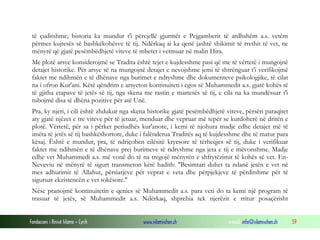 Fondacioni i Rinisë Islame — Cyrih www.islamischen.ch e-mail: info@islamischen.ch 59
të çuditshme; historia ka mundur t'i përcjellë gjurmët e Pejgamberit të ardhshëm a.s. vetëm
përmes kujtesës së bashkëkohësve të tij. Ndërkaq ai ka qenë jashtë shikimit të rrethit të vet, ne
mënyrë që gjatë pesëmbëdhjetë viteve të mbetet i vetmuar në malin Hira.
Me plotë arsye konsiderojmë se Tradita është tejet e kujdesshme pasi që me të vërtetë i mungojnë
detajet historike. Për arsye së na mungojnë detajet e nevojshme jemi të shtrënguar t'i verifikojmë
faktet me ndihmën e të dhënave nga burimet e ndryshme dhe dokumenteve psikologjike, të cilat
na i ofron Kur'ani. Këtë qëndrim e arsyeton kontinuiteti i egos së Muhammedit a.s. gjatë kohës të
të gjitha etapave të jetës së tij, nga skena me rastin e martesës së tij, e cila na ka mundësuar t'i
tubojmë disa të dhëna pozitive për atë Unë.
Pra, ky njeri, i cili është zhdukur nga skena historike gjatë pesëmbëdhjetë viteve, përsëri paraqitet
aty gjatë njëzet e tre viteve për të jetuar, menduar dhe vepruar më tepër se kurdoherë në dritën e
plotë. Vërtetë, për sa i përket periudhës kur'anore, i kemi të njohura madje edhe detajet më të
imëta të jetës së tij bashkëshortore, duke i falënderua Traditës aq të kujdesshme dhe të matur para
kësaj. Është e mundur, pra, të ndriçohen cilësitë kryesore të tërheqjes së tij, duke i verifikuar
faktet me ndihmën e të dhënave prej burimeve të ndryshme nga jeta e tij e mëvonshme. Madje
edhe vet Muhammedi a.s. më vonë do të na tregojë mënyrën e shfrytëzimit të kohës së vet. En-
Neveviu në mënyrë të sigurt transmeton këtë hadith: "Besimtari duhet ta ndanë jetën e vet në
mes adhurimit të Allahut, përsiatjeve për veprat e veta dhe përpjekjeve të përditshme për të
siguruar ekzistencën e vet tokësore."
Nëse pranojmë kontinuitetin e qenies së Muhammedit a.s. para veti do ta kemi një program të
trasuar të jetës, së Muhammedit a.s. Ndërkaq, shprehia tek njerëzit e rritur posaçërisht
 