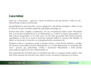 Fondacioni i Rinisë Islame — Cyrih www.islamischen.ch e-mail: info@islamischen.ch 6
PARATHËNIE
Librin që e prezentojmë - vepër kjo e njeriut të informuar mirë për diturinë e kohës së vetë -
është përsiatje moderne mbi Kur'anin.
Metodoligjikisht ky prezenton dhe avancon egzegjezëni
e cila përdorë paraqitjen e lëmive të reja
të shkencës siç janë: astrofizika, linguistika, psikologjia, arkeologjia etj.
Kur'ani është Libër i shpallur i myslimanëve. Ata atë e konsiderojnë Fjalë të Zotit. Historikisht
këtë ua ka kumtuar bashkëkohësve të vet Muhammedi a.s., të cilin e ka njohur mirë populli i vet,
duke refuzon kategorikisht se vet është autor i tij. Në faqet që pasojnë, Ibën Nebiu hulumton
marrëdhëniet të cilat do të mund të ekzistonin ndërmjet sjellësit të supozuar dhe Shpalljes së
dhënë, në mënyrë që të vërtetohet ose të përgënjeshtrohet autenticiteti i tij.
Problemi të cilin ai e parashtron, mund të shprehet kështu:: a është Kur'ani shprehje e vetëdijes
dhe diturisë të personalitetit historik, Muhammedit a.s.? A është Muhammedi a.s. mendimtar dhe
autor i pavarur, apo, përkundrazi, vetëdije e nënshtruar? Shkurtimisht, a është Kur'ani
transcendent në raport me Unin e Muhammedit a.s?
Nëse introdukti dhe formulimi janë të ri, problemi nuk është i ri. egzegjeza klasike tanimë e njeh
këtë. Është emërtuar me nocionin i'xhaz, ndërsa si temë i ka shërbyer shqyrtimeve të shumta.
 