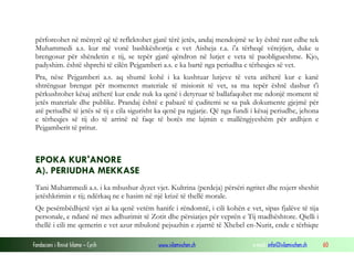 Fondacioni i Rinisë Islame — Cyrih www.islamischen.ch e-mail: info@islamischen.ch 60
përforcohet në mënyrë që të reflektohet gjatë tërë jetës, andaj mendojmë se ky është rast edhe tek
Muhammedi a.s. kur më vonë bashkëshortja e vet Aisheja r.a. i'a tërheqë vërejtjen, duke u
brengosur për shëndetin e tij, se tepër gjatë qëndron në lutjet e veta të paobligueshme. Kjo,
padyshim. është shprehi të cilën Pejgamberi a.s. e ka bartë nga periudha e tërheqjes së vet.
Pra, nëse Pejgamberi a.s. aq shumë kohë i ka kushtuar lutjeve të veta atëherë kur e kanë
shtrënguar brengat për momentet materiale të misionit të vet, sa ma tepër është dashur t'i
përkushtohet kësaj atëherë kur ende nuk ka qenë i detyruar të ballafaqohet me ndonjë moment të
jetës materiale dhe publike. Prandaj është e pabazë të çuditemi se sa pak dokumente gjejmë për
atë periudhë të jetës së tij e cila sigurisht ka qenë pa ngjarje. Që nga fundi i kësaj periudhe, jehona
e tërheqjes së tij do të arrinë në faqe të botës me lajmin e mallëngjyeshëm për ardhjen e
Pejgamberit të pritur.
EPOKA KUR'ANORE
A). PERIUDHA MEKKASE
Tani Muhammedi a.s. i ka mbushur dyzet vjet. Kultrina (perdeja) përsëri ngritet dhe nxjerr sheshit
jetëshkrimin e tij; ndërkaq ne e hasim në një krizë të thellë morale.
Qe pesëmbëdhjetë vjet ai ka qenë vetëm hanife i rëndomtë, i cili kohën e vet, sipas fjalëve të tija
personale, e ndanë në mes adhurimit të Zotit dhe përsiatjes për veprën e Tij madhështore. Qielli i
thellë i cili me qemerin e vet azur mbulonë pejsazhin e zjarrtë të Xhebel en-Nurit, ende e tërhiqte
 