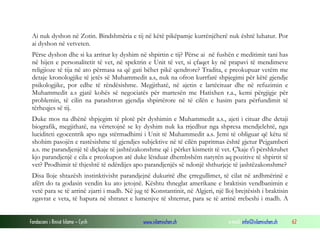 Fondacioni i Rinisë Islame — Cyrih www.islamischen.ch e-mail: info@islamischen.ch 62
Ai nuk dyshon në Zotin. Bindshmëria e tij në këtë pikëpamje kurrënjëherë nuk është luhatur. Por
ai dyshon në vetveten.
Përse dyshon dhe si ka arritur ky dyshim në shpirtin e tij? Përse ai në fushën e meditimit tani has
në hijen e personalitetit të vet, në spektrin e Unit të vet, si çfaqet ky në prapavi të mendimeve
religjioze të tija në ato përmasa sa që gati bëhet pikë qendrore? Tradita, e preokupuar vetëm me
detaje kronologjike të jetës së Muhammedit a.s, nuk na ofron kurrfarë shpjegimi për këtë gjendje
psikologjike, por edhe të rëndësishme. Megjithatë, në ajetin e lartëcituar dhe në refuzimin e
Muhammedit a.s gjatë kohës së negociatës për martesën me Hatixhen r.a., kemi përgjigje për
problemin, të cilin na parashtron gjendja shpirtërore në të cilën e hasim para përfundimit të
tërheqjes së tij.
Duke mos na dhënë shpjegim të plotë për dyshimin e Muhammedit a.s., ajeti i cituar dhe detaji
biografik, megjithatë, na vërtetojnë se ky dyshim nuk ka rrjedhur nga shpresa mendjelehtë, nga
luciditeti egocentrik apo nga stërmadhimi i Unit të Muhammedit a.s. Jemi të obliguar që këtu të
shohim pasojën e rastësishme të gjendjes subjektive në të cilën papritmas është gjetur Pejgamberi
a.s. me parandjenjë të diçkaje të jashtëzakonshme që i përket kismetit të vet. Ç'kaje t'i përshkruhet
kjo parandjenjë e cila e preokupon atë duke lënduar dhembshëm natyrën aq pozitive të shpirtit të
vet? Prodhimit të thjeshtë të ndërdijes apo parandjenjës së ndonjë shthurjeje të jashtëzakonshme?
Disa lloje shtazësh instinktivisht parandjejnë dukuritë dhe çrregullimet, të cilat në ardhmërinë e
afërt do ta godasin vendin ku ato jetojnë. Kështu thneglat amerikane e braktisin vendbanimin e
vetë para se të arrinë zjarri i madh. Në jug të Konstantinit, në Algjeri, një lloj brejtësish i braktisin
zgavrat e veta, të hapura në shtratet e lumenjve të shterrur, para se të arrinë rrebeshi i madh. A
 