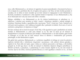 Fondacioni i Rinisë Islame — Cyrih www.islamischen.ch e-mail: info@islamischen.ch 63
mos, vallë, Muhammedi a.s. në mënyre të ngjashme ka pasur parandjenjën e fenomenit kur'anor, i
cili së shpejti do ta përfshinë dhe do të kaplon tërë qenien e tij? Nëse në këtë shofim produkt të
mendjes, do të duhej të kemi mundësi që në këtë mënyrë të shpjegojmë të tërë fshehtësinë e
Kur'anit, mendimin e tij diskurziv si dhe aspektin fanitës të shprehjes së tij te Muhammedi a.s. Siç
do të theksojmë më vonë, kjo assesi nuk është e mundur.
Mirëpo, sëkëlldinë e vet, Muhammedi a.s do t'ia zbulon bashkëshortes së ndieshme; ai, i
mllefosur, i ankohet asaj, mendon se është i marrë, i xhindosur, sakrificë e ndonjë mëngjie të
kobshme. Hatixheja fisnike e ngushëllon dhe i jep kurajo: "Zoti", i thotë ajo, "nuk e braktisë atë i
cili kurrë nuk ka gënjyer, i cili i ndihmon bonjakët dhe i përkrahë të dobëtit. Zoti nuk e lë atë në
mëshirën e përqeshjeve të shpirtrave të këqij."
Në këto rrethana del në shesh koncepti i Zotit Një, i Cili sigurisht ka qenë i përditshëm në rrethin
familjar të Muhammedit a.s ende para thirrjes së tij. Ky fakt na lejon që në mënyrë të
drejtpërdrejtë të nxjerrim konkluzion për bindjen e Muhammedit a.s në këtë kuptim, gjatë kohës
së tërheqjes së tij dhe kjo në këtë mënyrë shton të dhënën e rëndësishme për portretin
psikologjik, të cilin dëshirojmë ta japim.
Me gjithë këto qetësime, Muhammedi a.s. vazhdonte rregullisht të tërhiqej në vetmi ku përsëri e
kaplonte dyshimi dhe e mbërthente shqetësimi i pezmatuar, i cili, atëbotë shënon gjendjen e
shpirtit të tij. Tani edhe më tepër, sepse i dukej se e ndiente prezencën e një hijeje, e cila bredhte
përqark tij. Ai del nga skuta e tij dhe në mënyrë të ethëshme shpejton shtigjeve përcëlluese të
Xhebel en-Nurit; e panjohura, e padukshmja i'a zënte frymën shpirtit të tij, më nuk mund të
duronte. Qe ku tek është, i kërrusur përmbi klisurë; ai e shef zgjedhjen e dramës së vet... në fund
 