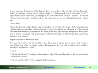 Fondacioni i Rinisë Islame — Cyrih www.islamischen.ch e-mail: info@islamischen.ch 64
të asaj gremine. Ai dëshiron të lirohet nga barra e vet, dhe e bën një hap përpara. Por, më i
shpejtë se lëvizja e tij ishte një zë, i cili e ndalon: "O Muhammedi, ti je i Dërguari i Zotit." E
ngritë kokën; sheh horizontin që shkëlqente më dritë verbëruese. Mbetet i habitur, i verbëruar.
Kthehet në anën tjetër, por figura mbetet në rrethpamjen e tij; ajo ishte gjithkund, në të katër
anët.
I bie të fikët.
Pas esellimit ikë në Mekke. Përsëri e gjenë besniken e vet të butë. Ajo është e befasuar me pamjen
e tij dramatike, me gjendjen e tij të ethëshme. Ai, aq i kujdesshëm për çdo detaj të veshjes së vet,
tani është këtu me flokë të shprishur, me fytyrë të molisur, me rrobe të çrregulluara. Hatixheja e
butë e frenon tronditjen e tij, kujdeset për bashkëshortin, dhe me fjalë të reja futë qetësinë në
shpirtin e tij të habitur.
Ai përsëri niset kah Xhebel en-Nuri.
Bie nata në skutën e tij, në shpellën Hira. Bjenë për të fjetur, por e zgjonë një vrojtim i
pavetëdijshëm; e ndien prezencën e dikujt. Tani para veti shef një njeri të veshur në të bardhë. I
panjohuri i afrohet dhe i thotë:
"Lexo!"
"Unë nuk di të lexojë", përgjigjet Muhammedi a.s. dhe dëshiron të largohet, të ikë nga zëri magjik,
i cili përsëritë: "Lexo!"
"Unë nuk di të lexojë", përsëri përgjigjet Muhammedi a.s.
 