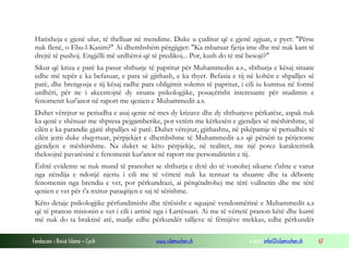 Fondacioni i Rinisë Islame — Cyrih www.islamischen.ch e-mail: info@islamischen.ch 67
Hatixheja e gjenë ulur, të thelluar në mendime. Duke u çuditur që e gjenë zgjuat, e pyet: "Përse
nuk flenë, o Ebu-l-Kasim?" Ai dhembshëm përgjigjet: "Ka mbaruar fjetja ime dhe më nuk kam të
drejtë të pushoj. Engjëlli më urdhëroi që të predikoj... Por, kush do të më besojë?"
Sikur që kriza e parë ka pasur shthurje të papritur për Muhammedin a.s., shthurja e kësaj situate
edhe më tepër e ka befasuar, e para së gjithash, e ka thyer. Befasia e tij në kohën e shpalljes së
parë, dhe brengosja e tij kësaj radhe para obligimit solemn të papritur, i cili iu kumtua në formë
urdhëri, për ne i akcentojnë dy situata psikologjike, posaçërisht interesante për studimin e
fenomenit kur'anor në raport me qenien e Muhammedit a.s.
Duhet vërejtur se periudha e asaj qenie në mes dy krizave dhe dy shthurjeve përkatëse, aspak nuk
ka qenë e shënuar me shpresa pejgamberike, por vetëm me kërkesën e gjendjes së mëshirshme, të
cilën e ka parandie gjatë shpalljes së parë. Duhet vërejtur, gjithashtu, në pikëpamje të periudhës të
cilën jemi duke shqyrtuar, përpjekjet e dhembshme të Muhammedit a.s që përsëri ta përjetonte
gjendjen e mëshirshme. Na duket se këto përpjekje, në realitet, me një potez karakteristik
theksojnë pavarësinë e fenomenit kur'anor në raport me personalitetin e tij.
Është evidente se nuk mund të pranohet se shthurja e dytë do të vonohej sikurse t'ishte e varur
nga nëndija e ndonjë njeriu i cili me të vërtetë nuk ka tentuar ta shuante dhe ta dëbonte
fenomenin nga brendia e vet, por përkundrazi, ai përqëndrohej me tërë vullnetin dhe me tërë
qenien e vet për t'a nxitur paraqitjen e saj të sërishme.
Këto detaje psikologjike përfundimisht dhe tërësisht e squajnë vendosmërinë e Muhammedit a.s
që të pranon misionin e vet i cili i arrinë nga i Lartësuari. Ai me të vërtetë pranon këtë dhe kurrë
më nuk do ta braktisë atë, madje edhe përkundër talljeve të fëmijëve mekkas, edhe përkundër
 