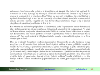 Fondacioni i Rinisë Islame — Cyrih www.islamischen.ch e-mail: info@islamischen.ch 68
sarkazmave, kërcënimeve dhe goditjeve të Kurejshitëve, siç ka qenë Ebu Lehebi. Më asgjë nuk do
te kandisë që të heq dorë nga ky mision; as sakrifikimi i interesave të familjes së tij, as lutjet e
shumta të xhaxhait të tij të ndershëm, Ebu Talibit, kur qytetarët e Mekkes e detyrojnë këtë që ti
jep fund skandalit të nipit të vet. Me atë rast madje edhe do ti ofrojnë pozitë dhe nderime më të
larta në qeverinë e qytetit. Të gjitha këto nuk do t'ia kthejnë drejtimin e rrugës së tij, të caktuar
përgjithmonë, pas shthurjes së krizës së dytë të tij.
Kur xhaxhai i'a parashtron propozimet e Kurejshitëve, duke i'a prezentuar masat drakonike të
cilat i kishin paraparë ata në rast se refuzon, Muhammedi a.s., me lotë në sy, i përgjigjet: "O ungji
im! Pasha Allahun, madje edhe sikur të ma vënin Diellin në dorën e djathtë e Hënën në të majtën,
nuk do ta braktisja këtë mision përderisa Zoti nuk i'a jep fitoren e plotë ose derisa të vdes duke e
zbatuar atë." Para vendosmërisë së tillë plaku fisnik ka mundur vetëm ta bindë nipin e vet se do ta
mbronë gjer në fund...
Dhe, me të vërtetë, Kurejshitët vendosën ta përndjekin Muhammedin a.s. dhe familjen e tij nga
shoqëria e tyre. Ky vendim është sjellur në formë të paktit mekkas, të varur publikisht brenda në
muret e Ka'bes. Familja, e goditur me këtë izolim, ka qenë e privuar nga të gjitha lidhjet me qytet,
madje edhe nga marrëdhëniet morale dhe martesat me familjet tjera. Tradita thekson se këtë pakt
(të shkruar në letër) e kanë brejtur krimbat dhe se Muhammedi a.s. përkitazi me këtë ka pasur një
vizion; atëherë Kurejshitët qenë të detyruar që përsëri ta shqyrtojnë qëndrimin e tyre dhe përsëri
të sjellin ligjin për persekutim. Sido që të jetë. "pakti i mallkuar" humbë rëndësinë e vet dhe
familjes së Ebu Talibit u mundësohet që përsëri të hynë në Mekke, pas vuajtjeve dhe ngasjeve të
gjata.
 