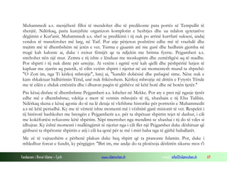 Fondacioni i Rinisë Islame — Cyrih www.islamischen.ch e-mail: info@islamischen.ch 69
Muhammedi a.s. menjëherë filloi të mendohet dhe të predikonte para portës së Tempullit të
shenjtë. Ndërkaq, paria kurejshite organizon komplotin e heshtjes dhe ua ndalon qytetarëve
dëgjimin e Kur'anit. Muhammedi a.s. shef se predikimi i tij nuk po arrinë kurrfarë suksesi, andaj
vendos të transferohet më larg, në Taif. Por atje përjeton poshtërsi edhe më të vrazhdë dhe
trajtim më të dhembshëm në jetën e vet. Turma e gjuanin atë me gurë dhe hedhnin gjemba në
rrugë kah kalonte ai, duke i nxitur fëmijët qe ta ndjekin me britma fyerse. Pejgamberi a.s.
strehohet nën një mur. Zemra e tij ishte e lënduar me moskuptim dhe zemërligësi aq të madhe.
Por shpirti i tij nuk dinte për urrejtje. Ai vetëm i ngritë sytë kah qielli dhe pëshpëritë lutjen të
kapluar me zjarrin aq patetik, të cilin vetëm shpirti i njeriut në asi momentesh mund ta shprehë:
"O Zoti im, nga Ti kërkoj mbrojtje", lutej ai, "kundër dobësisë dhe pafuqisë sime. Nëse nuk e
kam shkaktuar hidhërimin Tënd, unë nuk frikësohem. Kërkoj mbrojtje në dritën e Fytyrës Tënde
me të cilën e zhduk errësirën dhe i dhuron paqën të gjithëve në këtë botë dhe në botën tjetër."
Pas kësaj disfate të dhembshme Pejgamberi a.s. kthehet në Mekke. Por aty e pret një ngasje tjetër
edhe më e dhembshme; vdekja e merr të vetmin mbrojtës të tij, xhaxhain e tij Ebu Talibin.
Ndërkaq skena e kësaj agonie do të na lë detaje të vlefshme historike për portretin e Muhammedit
a.s në këtë periudhë. Ky me të vërtetë ishte momenti më i vështirë gjatë misionit të vet. Respekti i
tij birërorë bashkohet me brengën e Pejgamberit a.s. për ta shpëtuar shpirtin tejet të dashur, i cili
me kokëfortësi refuzonte këtë shpëtim. Nipi tmerrohet nga mendimi se xhaxhai i tij do të vdes si
idhujtar. Ky është momenti i mallëngjimit të njeriut nga i cili flet një Pejgamber duke dëshiruar që
gjithsesi ta shpëtonte shpirtin e atij i cili ka qenë për te më i miri baba nga të gjithë baballarët.
Me zë të vajtueshëm e përbenë plakun duke heq shpirt që ta pranonte Islamin. Por, duke i
mbledhur forcat e fundit, ky përgjigjet: "Biri im, me andje do ta plotësoja dëshirën sikurse mos t'i
 