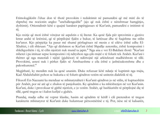 Fondacioni i Rinisë Islame — Cyrih www.islamischen.ch e-mail: info@islamischen.ch 7
Etimologjikisht i'xhaz don të thotë provokim i reduktimit në pamundësi që më mirë do të
shprehej me nocionin anglez "unchallengeable" (ajo që nuk është e nënshtruar hamgjitjes,
dyshimit). Orientalistët këtë e quajnë karakter papërgjasues të Kur’anit, pamundësi e imitimit të
tij.
Kjo nxitje që moti është vërejtur në aspektin e tij literar. Ka qenë fjala për sprovimin e gjenive
letrar arabë të letërsisë, që të përpilojnë fjalën e bukur, të lartësuar dhe të fuqishme me stilin
kur'anor. Kjo përpjekje ka pasur më shumë përfaqësues në mesin e të cilëve është edhe El-
Xhahizi, i cili shkruan: "Ajo që dëshmon se Kur'ani është Shpallje autentike, është kompozimi i
shkëlqyeshëm i tij, të cilin njerëzit nuk mund ta japin." Nga ana e vet El-Bakilani thotë: "Kur'ani
mbetet i pa imituar sepse kompozimi i tij ndryshon nga çdo trajtë e të folurit tek Arabët. Kur'ani i
thërret që nga materiali i njëjtë (gjuhësor) të ndërtojnë një arkitekturë madhështore të tillë.
Provokimi, assesi nuk i përket fjalës së Amshueshme e cila është e jashtëzakonshme dhe e
pakonkurencë."
Megjithatë, ky mendim nuk ka qenë unanim. Duke refuzuar këtë ndarje të kuptimit nga trajta,
Kad Abdulxhabiri pohon se bukuria e të folurit qëndron vetëm në unitetin dialektik të tij.
Filozofi En-Nazzami ka menduar se mbinatyraliteti i Kur'anit qëndron jo në stilin, të kuptueshëm
për Arabët, por në atë që e zbulon të panjohurën. Ky qëndrim e ka mbështetjen në vet Kur'anin.
Kur'ani, duke i provokuar të gjithë njerëzit, e jo vetëm Arabët, që bashkarisht të përpilojnë diç të
tillë, qartë tregon se i kalon kufijtë e gjuhës.
Prandaj, madje edhe në veprat klasike, hasim në qëndrim të këtill i cili pretendon të tregon
karakterin mbinatyror të Kur'anit duke hulumtuar përsosmërinë e tij. Por, nëse në të kaluarën,
 