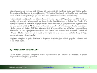 Fondacioni i Rinisë Islame — Cyrih www.islamischen.ch e-mail: info@islamischen.ch 70
frikësohesha turpit, por unë nuk dëshiroj që Kurejshitët të mendojnë se i'a kam frikën vdekjes
dhe se ajo më ka detyruar të pranoj Islamin." Nipi ndien dhembje të madhe duke parë xhaxhain e
vet të dashur se si largohet nga kjo botë duke mos e braktisur idolatrinë e etërve të tij.
Ndërkohë një humbje edhe më dhembshme së shpejti e godetë Pejgamberin a.s. Pak kohë pas
humbjes së xhaxhait, Muhammedi a.s. humbë edhe bashkëshorten e dashur dhe fisnike. Kjo
humbje e dyfishtë a thërrmon ndjenjat më të thella njerëzore, e që njëkohësisht i godetë edhe
interesat e misionit të tij. Me humbjen e xhaxhait, ai humbë mbështetjen morale dhe materiale që
i kishte pasur në Mekke. Ndërkaq, qëndrimi i tij këtu menjëherë do të bëhet i pamundshëm.
Kurejshitët, të cilët i pengonte autoriteti i Ebu Bekrit, tani dalldisen dhe tërbohen. Dëshirojnë
vdekjen e Muhammedit a.s, në mënyrë që t'i shpëtojnë interesat e veta politike dhe privilegjet
tregtare në mesin e fiseve Arabe.
Përgatitej komploti, të gjitha fiset ishin të detyruara të marrin pjesë kështu që gjaku i viktimës mos
t'i bie vetëm njërit.
B). PERIUDHA MEDINASE
Gjersa Mekka përgatiste komplotin kundër Muhammedit a.s, Medina, përkundrazi, përgatiste
pritje madhështore plotë gazmend.
 