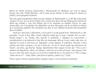 Fondacioni i Rinisë Islame — Cyrih www.islamischen.ch e-mail: info@islamischen.ch 71
Betimi në Aka'ba, kontrata (marrëveshja) e Muhammedit me Medinasit, më vonë të quajtur
Ensarë, dhe zelli i Nakib Mus'abit, i cili ka ditur që për Islamin të fiton simpati të shumta në
Jethrib, e kanë përgatitur hixhretin.
Një natë, gjersa komplotistët bënin roje para shtëpisë së Muhammedit a.s, ai del dhe kalon pranë
armiqëve të vetë. Ata, siç thotë Tradita, nuk e vërejnë këtë dhe ai del nga Mekkeja dhe takohet me
njërin nga as'habët e vetë, Ebu Bekrin. Që të dy strehohen në shpellën Thevër, ku, sipas
marrëveshjes, do t'i shoqërohej një udhërrëfyes me deve dhe pajisje, pas dy-tri ditësh në mënyrë
që t'i mashtrojnë ndjekësit. Por, menjëherë pas ikjes së tyre, Mekkeja alarmohet dhe Kurejshitët
jipen në ndjekje.
Secili që e njeh jetën e shkretëtirës, e ka të qartë se sa pak gjasash kanë Muhammedi a.s. dhe
përcjellësi i tij për të ikur. Dhe, vërtetë, ndjekësit arrijnë gjer te hyrja e shpellës. Por ata nuk e
kalojnë pragun e saj. Tradita, këtë epizodë të çuditshme, e shpjegon me intervenimin e
mrekullueshëm të një pëllumbi të butë dhe një merimange. Sido që të jetë, madje edhe nëse vet
legjenda ka mund të intervenoj në shpjegimin e kësaj ngjarjeje të çuditshme, historiku i kësaj
epizode nuk është i pasigurt, si do që të dukej kjo. Ai, me të vërtetë rrjedh nga dokumenti më
besnik i asaj kohe, nga Kur'ani. Ngjarja shprehimisht është treguar në këtë ajet: "Nëse ju nuk i
ndihmoni atij (Pejgamberit), Allahu i ka ndihmuar atëherë kur ata të cilët nuk besojnë e kanë detyruar të ikë,
kur me te ishte vetëm shoku i tij, gjersa ata të dy ishin në shpellë dhe kur ai i tha shokut të vet: "Mos u brengos,
Allahu është me ne!" - Andaj Allahu i zbriti qetësi (në shpirtin e) shokut të tij..." (9,40).
Është e qartë se kismeti ngandonjëherë i përgatit rrugët e veta në mënyrë të çuditshme.
 