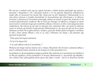 Fondacioni i Rinisë Islame — Cyrih www.islamischen.ch e-mail: info@islamischen.ch 72
Për nevojat e studimit tonë, nga kjo ngjarje historike e ndalim detajin psikologjik nga qetësia e
patundur e Pejgamberit i cili e inkurajon shokun e vet me qetësinë shpirtërore mbinjerëzore,
madje edhe në momentin kur rreziku dhe vdekja janë aq afër. Sinqeriteti i Muhammedit a.s, të
cilin duhet vërtetuar si konditë absolutikisht të domosdoshme për shfrytëzimin e të dhënave
kur'anore si dokument të besueshëm psikologjik, shfaqet në mënyrë të qartë dhe dramatik në atë
moment jashtëzakonisht vendimtar. Më në fund, pas tërheqjes së ndjekësve, refugjatët në qetësi
kanë mund të vazhdojnë rrugën për në Jethrib, atdheun e Ensarve, të cilët u kanë përgatitur pritje
madhështore. Në mënyrë që më mirë të shënojnë këtë solemnitet edhe vetë qyteti i'a ndërruan
emrin në mënyrë, që tërësisht t'i përkushtohet Muhammedit a.s. Ky qytet që nga tani do të quhet
Medinetu en-Nebi. Në të gjitha kulmet e shtëpive, gratë dhe fëmijët pritnin refugjatët e famshëm,
të cilët e kanë caktuar fillimin e erës së re, erën e Hixhretit, me këngë e cila përsëritet nga
gjenerata në gjeneratë:
"Hëna ngritet mbi bregoren lamtumirëse.
O ti që të ka dërguar Zoti
Ti na sjellë urdhërin të cilit do t'i nënshtrohemi..."
Përderisa kjo këngë solemne jehonte anë e mbanë, Muhaxhirët dhe Ensarët i realizonin lidhjet e
para të vëllazërimit Islam, themelit të një shoqërie të re dhe qytetërimit të ri.
Sa probleme të shumta,legjislative,religjioze,politike dhe ushtarake do ti parashtron kjo bashkësi e
re! Mu për zgjidhjen e këtyre problemeve të shumta, Muhammedi a.s., pavarësisht nga Shpallja e
cila vazhdon duke sjellur gjithnjë dritën eprore dhe fjalën e fundit - tani do të shfrytëzon frymën
 
