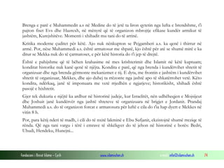 Fondacioni i Rinisë Islame — Cyrih www.islamischen.ch e-mail: info@islamischen.ch 74
Brenga e parë e Muhammedit a.s në Medine do të jetë ta liron qytetin nga lufta e brendshme, t'i
pajton fiset Evs dhe Hazrexh, në mënyrë që të organizon mbrojtje efikase kundër armikut të
jashtëm, Kurejshitëve. Momenti i xhihadit mu tani do të arrinë.
Kritika moderne çuditet për këtë. Ajo nuk nënkupton se Pejgamberi a.s. ka qenë i thirrur në
armë. Por, nëse Muhammedi a.s. është armatosur me shpatë, kjo është për atë se shumë mirë e ka
ditur se Mekka nuk do të çarmatoset, e për këtë historia do t'i jep të drejtë.
Është e pahijshme që të bëhen krahasime në mes krishterimit dhe Islamit në këtë kuptuam;
konditat historike nuk kanë qenë të njëjta. Kondita e parë, që nga brenda i kundërvihet shtetit të
organizuar dhe nga brenda gërmonte mekanizmet e tij. E dyta, me frontin e jashtëm i kundërvihet
shtetit të organizuar, Mekkes, dhe ajo duhej ta rrëzonte nga jashtë apo të shkatërrohet vetë. Këto
kondita, ndërkaq, janë të imponuara me vetë rrjedhën e ngjarjeve; historikisht, xhihadi është
pasojë e hixhretit.
Gjer tek dukuria e njëjtë ka ardhur në historinë judeje, kur Izraelitët, nën udhëheqjen e Mojsijeut
dhe Joshuit janë kundërvër nga jashtë shteteve të organizuara në brigjet e Jordanit. Prandaj
Muhammedi a.s. do të organizon forcat e armatosura për luftë e cila do t'ia hap dyert e Mekkes në
vitin 8 h.
Por, para këtij nderi të madh, i cili do të nxitë lakminë e Ebu Sufjanit, ekzistojnë shumë rreziqe të
rënda. Që nga tani vargu i tërë i emrave të shkëlqyer do të jehon në historinë e botës: Bedri,
Uhudi, Hendeku, Hunejni...
 