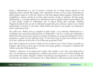 Fondacioni i Rinisë Islame — Cyrih www.islamischen.ch e-mail: info@islamischen.ch 75
Epoka e Muhammedit a.s., tani në skenën e historisë do të shfaqë shumë epizoda të veta
legjendare; sikurse ndonjë film magjik, i biri i dikurshëm i Emines, kur ajo ende e përkundëte në
prehër pjellën e gjirit të vet dhe kur i dukej se është duke dëgjuar atllarët, galopin e kalorësisë dhe
vringëllimën e armëve, përsëri do të kalon nëpër ekranin e kohës së tanishme. Në këtë epope,
Muhammedi a.s. si kryepar gjithnjë do të ndërmjetëson për të zgjidhur ndonjë situatë delikate, për
të sjellë ndonjë vendim të rëndësishëm, për të caktuar ndonjë plan strategjik. Ndërkaq,
Pejgamberi çdoherë ishte aty për t'i ndihmuar kryeparit dhe për ta shënuar veprën e tij me shenjë
karakteristike të misionit të vetë duke i dhënë kështu çdo detaji të asaj epopeje veti spirituale të
cilën i'a përkushton Zotit.
Kur erdhi çasti i Bedrit, pasi që i përgatitë të gjitha fuqitë e veta ushtarake, Muhammedi a.s. i
vetëdijshëm për momentin jashtëzakonisht të rëndësishëm i cili do të vendos për ardhmërinë e
Islamit dhe duke parë numrin superior të armikut në krahasim me një grusht luftëtarësh të cilëve i
paraprinte ai, ngritë sytë kah qielli dhe thotë: "O Zot! Nëse lejon të vriten këta luftëtarë, më nuk
do të jesh i adhuruar në këtë tokë. O Zot! Plotësoje premtimin Tënd!"
Këto fjalë të thjeshta do të thonë se Bedri nuk do të duhej të jetë si lufta në Kanë, Austerlik ose
Singapur. Nga fitorja në fitore, gjer te Hunejn, këtë epope gjithnjë e nxitë gjeniu i fuqishëm dhe
vullneti i patundur i Muhammedit a.s.
Thellësia e shikimeve të tija ndonjë herë i habitë edhe as'habët e vetë. Akti i parë diplomatik të
cilin e ka nënshkruar me përfaqësuesin e Mekkes, për shokët e tij do të jetë lëndë çuditjeje dhe
gati skandali. Në realitet, delegatët e Mekkes kanë kërkuar nga Pejgamberi a.s. që në të ardhmen
ta dorëzonte çdo Mekkas i cili strehohet tek ai. Mjaft Mekkas të cilët kanë pranuar Islamin, duke
 