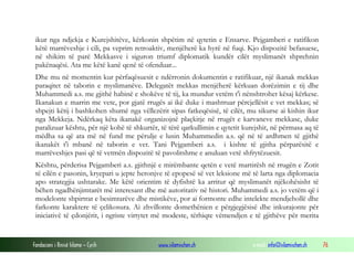 Fondacioni i Rinisë Islame — Cyrih www.islamischen.ch e-mail: info@islamischen.ch 76
ikur nga ndjekja e Kurejshitëve, kërkonin shpëtim në qytetin e Ensarve. Pejgamberi e ratifikon
këtë marrëveshje i cili, pa veprim retroaktiv, menjëherë ka hyrë në fuqi. Kjo dispozitë befasuese,
në shikim të parë Mekkasve i siguron triumf diplomatik kundër cilët myslimanët shprehnin
pakënaqësi. Ata me këtë kanë qenë të ofenduar...
Dhe mu në momentin kur përfaqësuesit e ndërronin dokumentin e ratifikuar, një ikanak mekkas
paraqitet në taborin e myslimanëve. Delegatët mekkas menjëherë kërkuan dorëzimin e tij dhe
Muhammedi a.s. me gjithë habinë e shokëve të tij, ka mundur vetëm t'i nënshtrohet kësaj kërkese.
Ikanakun e marrin me vete, por gjatë rrugës ai ikë duke i mashtruar përcjellësit e vet mekkas; së
shpejti këtij i bashkohen shumë nga vëllezërit sipas fatkeqësisë, të cilët, mu sikurse ai kishin ikur
nga Mekkeja. Ndërkaq këta ikanakë organizojnë plaçkitje në rrugët e karvaneve mekkase, duke
paralizuar kështu, për një kohë të shkurtër, të tërë qarkullimin e qytetit kurejshit, në përmasa aq të
mëdha sa që ata më në fund me përulje e lusin Muhammedin a.s. që në të ardhmen të gjithë
ikanakët t'i mbanë në taborin e vet. Tani Pejgamberi a.s. i kishte të gjitha përparësitë e
marrëveshjes pasi që të vetmën dispozitë të pavolitshme e anuluan vetë shfrytëzuesit.
Kështu, përderisa Pejgamberi a.s. gjithnjë e mirëmbante qetën e vetë martirësh në rrugën e Zotit
të cilën e pasonin, kryepari u jepte heronjve të epopesë së vet leksione më të larta nga diplomacia
apo strategjia ushtarake. Me këtë orientim të dyfishtë ka arritur që myslimanët njëkohësisht të
bëhen ngadhënjimtarët më interesant dhe më autoritativ në histori. Muhammedi a.s. jo vetëm që i
modelonte shpirtrat e besimtarëve dhe mistikëve, por ai formonte edhe intelekte mendjehollë dhe
farkonte karaktere të çelikosura. Ai zhvillonte domethënien e përgjegjësisë dhe inkurajonte për
iniciativë të çdonjërit, i ngriste virtytet më modeste, tërhiqte vëmendjen e të gjithëve për merita
 