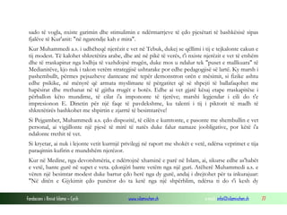 Fondacioni i Rinisë Islame — Cyrih www.islamischen.ch e-mail: info@islamischen.ch 77
sado të vogla, nxiste garimin dhe stimulimin e ndërmarrjeve të çdo pjesëtari të bashkësisë sipas
fjalëve të Kur'anit: "në ngarendje kah e mira".
Kur Muhammedi a.s. i udhëheqë njerëzit e vet në Tebuk, dukej se qëllimi i tij e tejkalonte cakun e
tij modest. Të kalohet shkretëtira arabe, dhe atë në pikë të verës, t'i nxiste njerëzit e vet të etshëm
dhe të rraskapitur nga lodhja të vazhdojnë rrugën, duke mos u ndalur tek "puset e mallkuara" të
Medianitëve, kjo nuk i takon vetëm strategjisë ushtarake por edhe pedagogjisë së lartë. Ky marsh i
pashembullt, përmes pejsazheve danteane më tepër demonstron orën e mësimit, si fizike ashtu
edhe psikike, në mënyrë që armata myslimane të përgatitet që së shpejti të ballafaqohet me
hapësirat dhe rrethanat në të gjitha rrugët e botës. Edhe ai vet gjatë kësaj etape rraskapitëse i
përballon këto mundime, të cilat i'a impononte të tjerëve; marshi legjendar i cili do t'e
impresionon E. Dinetin për një faqe të pavdekshme, ku talenti i tij i piktorit të madh të
shkretëtirës bashkohet me shpirtin e zjarrtë të besimtarëve!
Si Pejgamber, Muhammedi a.s. çdo dispozitë, të cilën e kumtonte, e pasonte me shembullin e vet
personal, ai vigjillonte një pjesë të mirë të natës duke falur namaze joobligative, por këtë i'a
ndalonte rrethit të vet.
Si kryetar, ai nuk i lejonte vetit kurrnjë privilegj në raport me shokët e vetë, ndërsa veprimet e tija
paraqitnin kufirin e mundshëm njerëzor.
Kur në Medine, nga devotshmëria, e ndërtojnë xhaminë e parë në Islam, ai, sikurse edhe as'habët
e vetë, bante gurë në supet e veta. çdonjëri bante vetëm nga një guri. Atëherë Muhammedi a.s. e
vëren një besimtar modest duke bartur çdo herë nga dy gurë, andaj i drejtohet për ta inkurajuar:
"Në ditën e Gjykimit çdo punëtor do ta ketë nga një shpërblim, ndërsa ti do t'i kesh dy
 