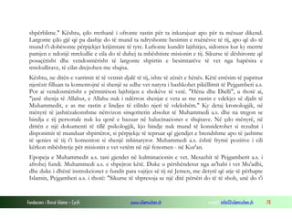 Fondacioni i Rinisë Islame — Cyrih www.islamischen.ch e-mail: info@islamischen.ch 78
shpërblime." Kështu, çdo rrethanë i ofronte rastin për ta inkurajuar apo për ta mësuar dikend.
Largonte çdo gjë që pa dashje do të mund ta ndryshonte besimin e nxënësve të tij, apo që do të
mund t'i dobësonte përpjekjet krijimtare të tyre. Luftonte kundër lajthitjes, sidomos kur ky merrte
pamjen e ndonjë mrekullie e cila do të duhej ta mbështiste misionin e tij. Sikurse të dëshironte që
posaçërisht dhe vendosmërisht të largonte shpirtin e besimtarëve të vet nga hapësira e
mrekullirave, të cilat drejtohen me shqisa.
Kështu, ne ditën e varrimit të të vetmit djalë të tij, ishte të zënët e hënës. Këtë errësim të papritur
njerëzit filluan ta komentojnë si shenjë se edhe vet natyra i bashkohet pikëllimit të Pejgamberi a.s.
Por ai vendosmërisht e përmirëson lajthitjen e shokëve të vetë. "Hëna dhe Dielli", u thotë ai,
"janë shenja të Allahut, e Allahu nuk i ndërron shenjat e veta as me rastin e vdekjes së djalit të
Muhammedit, e as me rastin e lindjes të cilitdo njeri të vdekshëm." Ky detaj kronologjik, në
mënyrë të jashtëzakonshme nënvizon sinqeritetin absolut të Muhammedi a.s. dhe na tregon se
bindja e tij personale nuk ka qenë e bazuar në halucinacionet e shqisave. Në çdo mënyrë, në
dritën e një dokumenti të tillë psikologjik, kjo bindje nuk mund të konsiderohet si rezultat i
disponimit të munduar shpirtëror, si përpjekje të tepruar që gjendjet e brendshme apo të jashtme
të qenies së tij t'i komenton si shenjë mbinatyror. Muhammedi a.s. është frymë pozitive i cili
kërkon mbështetje për misionin e vet vetëm në një fenomen - në Kur'an.
Epopeja e Muhammedit a.s. tani gjendet në kulminacionin e vet. Mesazhit të Pejgamberit a.s. i
afrohej fundi. Muhammedi a.s. e shpejton këtë. Duke u përshëndetur nga as'habi i vet Mu'adhi,
dhe duke i dhënë instrukcionet e fundit para vajtjes së tij në Jemen, me detyrë që atje të përhapte
Islamin, Pejgamberi a.s. i thotë: "Sikurse të shpresoja se një ditë përsëri do të të shoh, unë do t'i
 