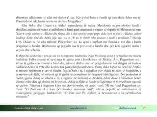 Fondacioni i Rinisë Islame — Cyrih www.islamischen.ch e-mail: info@islamischen.ch 79
shkurtoja udhëzimet të cilat më duhet t'i jap. Kjo është hera e fundit që jam duke folur me ty.
Përsëri do të takohemi vetëm ne ditën e Ringjalljes."
Ebu Bekri dhe Umeri r.a. kishin parandjenja të njëjta. Mendonin se po afrohet fundi i
shpalljes, ndërsa në suren e ardhshme e kanë parë aluzionin e vajtjes së shpejtë të Mësuesit të tyre:
"Kur të arrijë ndihma e Allahut dhe fitorja, dhe i sheh njerëzit grupe-grupe duke hyrë në fenë e Allahut, atëherë
lavdëroje Zotin tënd dhe kërko falje nga Ai; se Ai me të vërtetë është pranues i madh i pendimeve." (Sureja
110). Duket se në çdo mënyrë Pejgamberi a.s. ka qenë i kapluar me fundin e vet dhe i bënte
përgatitjet e fundit. Dëshironte që popullit tua lë porosinë e fundit dhe për këtë zgjodhi rastin e
veçant dhe solemn.
E shprehë dëshirën e vet që atë vit ta kryente haxhxhin. Nga Medineja niset i përcjellur me mijëra
haxhilerë. Edhe shumë të tjerë nga të gjitha anët i bashkohen në Mekke. Aty, Pejgamberi a.s. i
kryen të gjitha ceremonitë e haxhxhit, sikurse dëshironte që përgjithmonë tua shtypte në kujtesë
bashkëkohësve të vetë dhe kështu tua përcjellin pasardhësve. Pastaj duke hipur në deve në Arafat,
ai mbanë ligjërimin e vet të fundit. Një as'hab i tij, i zgjedhur për shkak të zërit të fuqishëm, e
përsëritte çdo fjali, në mënyrë që të gjithë të pranishmit të dëgjojnë këtë ligjërim. Në perëndim të
diellit, gjersa dukej se silueta e tij, e ngritur në lartësinë e Arafatit, është duke e braktisur botën
sikurse edhe dita që shuhej në horizont, dukej se fjalët e fundit të ligjërimit të tij rrjedhnin nga një
zë qiellor. Njerëzit i dëgjonin këto me devotshmëri, në qetësi varri. Më në fund Pejgamberi a.s.
thotë: "O Zoti im! A e kam përmbushur misionin tim?", ndërsa populli, në kulminacion të
mallëngjimit, përgjigjet bashkarisht: "O Zoti ynë! Pa dyshim, ai besnikërisht e ka përmbushur
misionin."
 