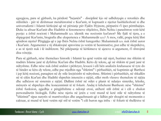 Fondacioni i Rinisë Islame — Cyrih www.islamischen.ch e-mail: info@islamischen.ch 8
egzegjeza, para së gjithash, ka përdorë "bejanën" - disciplinë kjo në udhëkryqin e retorikës dhe
stilistikës - për të dëshmuar metahistorinë e Kur'anit, të kuptuarit e njeriut bashkëkohorë si dhe
universalizmi i Islamit kërkojnë që në përsiatje për Fjalën Hyjnore, përparësi t'i ipet përmbajtjes.
Duke iu afruar Kur'anit dhe Hadithit si fenomeneve objektive, Ibën Nebiu i parashtron vetit këtë
pyetje: a është nocioni i Muhammedit a.s. identik me nocionin kur'anor? Me fjalë të tjera, a e
shpjegojnë Kur'anin, biografia dhe eksperienca e Muhammedit a.s.? A mos, vallë, prapa këtij libri
qëndron njeriu? Përgjigjja që e jap Ibën Nebiu është kategorike: Muhammedi a.s. nuk është autor
i Kur'anit. Argumentet e tij shkaktojnë aprovime jo vetëm të besimtarëve, por edhe të skeptikëve,
e as të tjerët nuk i lë indiferent. Në pikëpamje të kërkimeve të ajeteve si argument, t'i shtrojmë
disa vërejtje.
Para së gjithash, nëse themelues historik i Islamit ka qenë vetëm një njeri, burimet me shkrim të
traditës Islame janë të dyfishta: Kur'ani dhe Hadithi. Këto dy tekste, që në shikim të parë janë të
ndryshme. Edhe nëse nuk është arabist i përkryer, lexuesi i cili bën analizën krahasuese të tyre do
të bindet se këto dy tekste, edhe pse rrjedhin nga "shkrimi" i përbashkët, në kuptimin që Barthesi
i jep këtij nocioni, paraqiten në dy stile krejtësisht të ndryshme. Shkrimi i përbashkët, në shkallën
në të cilën Kur'ani dhe Hadithi shprehin intencën e njëjtë, sillet rreth vlerave themelore të njëjta
dhe udhëzon në sistemin e njëjtë. Dallimi është në stilet e planit të ndarjes sintetike, leksike,
mënyrës së shprehjes dhe koncentrimit të të folurit. Andaj ti kthehemi Barthesit: nëse "shkrimi"
është funksion, zgjedhje e përgjithshme e ndonjë etosi, atëherë stili është ai i cili e zbulon
personalitetin biologjik. Edhe nëse njeriu në jetën e vetë mund të ketë stile të ndryshme të
"shkrimit" sipas natyrës së marrëveshjes dhe angazhmanit që e lidhin për shoqëri në momentin e
caktuar, ai mund të ketë vetëm një stil të vetëm "i cili buron nga infra - të folurit të thellësive të
 