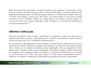 Fondacioni i Rinisë Islame — Cyrih www.islamischen.ch e-mail: info@islamischen.ch 81
Duke prezentuar këtë personalitet të jashtëzakonshëm, jemi përpjekur t'i akcentojmë virtytet
kryesore të njeriut në mënyrë që nga ai, duke i njohur tërësisht gjërat, të pranojmë dëshminë për
Pejgamberin.Konsiderojmë se kjo dëshmi paraqet indikacion të vlefshëm për studimin tonë; kjo,
së fundit, është dëshmi e njeriut për të cilin epoka e tij, përmes fjalëve të një gruaje, ka dhënë
vlerësimin e vet: "O i Dërguari i Allahut, ti je, madje edhe në varr, shpresa e jonë më e dashur. Ti
ke jetuar në mesin tonë, i pastër, virgjir dhe i drejtë. Të gjithë ne ty të kemi pasur udhëheqës të
urtë dhe të kuptueshëm."xix
MËNYRA E SHPALLJES
Edhe pse kjo kaptinë mund të duket e çuditshme, ne, megjithatë, e kyçim këtu duke qenë se
Shpallja prezentohet si element i rëndësishëm në sytë e kritikës, e cila dëshiron ta vënë fenomenin
kur'anor në raport me Unin e vetëdijshëm të Muhammedit a.s
Si e ka realizuar ai dhe Pejgamberët tjerë fenomenin e Vahjit? Tek disa islamolog nocioni me të
cilin Kur'ani e cakton fenomenin e shpalljes është përkthyer me fjalët intuitë apo inspirim. Mirëpo
fjala e fundit nuk ka kurrfarë domethënie precize psikologjike edhe pse përgjithësisht është
përdorë për t'i shoqëruar Vahjit esencën psikologjike. Përkundrazi, intuita ka njëfarë domethënie
por megjithatë nuk i përgjigjet konditave të dukurive të vërejtura tek Muhammedi a.s. në gjendje
të pranueshmërisë, në të cilën haset gjatë kohës së Vahjit. Intuita psikologjikisht mund të
definohet si të kuptuarit e drejtpërdrejtë të ndonjë objekti të paramenduar apo që mund të paramendohet.
 