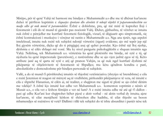 Fondacioni i Rinisë Islame — Cyrih www.islamischen.ch e-mail: info@islamischen.ch 82
Mirëpo, për të qenë Vahji në harmoni me bindjen e Muhammedit a.s dhe me të dhënat kur'anore
duhet të përfiton kuptimin e shquarjes spontane dhe absolute të ndonjë objekti të paparamendueshëm ose
madje edhe që nuk mund të paramendohet. Është e dobishme, pra, që më mirë të kuptohet lloji i
fenomenit i cili do të mund të gjendet pas nocionit Vahj. Duhet, gjithashtu, të vërehet se intuita
nuk është e përcjellur me kurrfarë fenomeni fiziologjik, vizuel, të dëgjuarit apo simptomatik, siç
është kontrakcioni i muskujve i vërejtur në rastin e Muhammedit a.s. Nga ana tjetër, nga aspekti
intelektual, intuita nuk nxitë tek subjekti ndonjë vërtetësi (siguri) evidente; ajo më tepër jep një
lloj gjysëm vërtetësie, diçka që do ti përgjigjej asaj që quhet postulat. Kjo është një lloj njohje,
dëshmia e së cilës shfaqet më vonë. Mu ky nivel pasigurie psikologjikisht e shquan intuitën nga
Vahji. Ndërkaq, tek Muhammedi a.s. vërtetësia ka qenë plotësisht me bindje, në sytë e tij, që
njohuria ka qenë impersonale (pavetësore), e rastësishme dhe se ajo vjen jashtë egos së tij. Këto
atribute janë aq të qarta në sytë e atij që pranon Vahjin, sa që nuk ngel kurrfarë dyshimi në
pikëpamje të objektivitetit të fenomenit së Shpalljes; mu këtu qëndron kondita e parë,
absolutikisht e domosdoshme për bindjen personale të subjektit.
Vallë, a do të mund t'i përshkruhej intuitës së thjeshtë vetëiniciativa (shtytjes së brendshme) e cila
e nxitë Jeremiun të reagon në mënyrë aq të vrullshëm, përkundër pikëpamjeve të veta, në intuitë e
cila e shprehë Hananiun, të cilën ai, në realitet, e shqipton me siguri të plotë se ajo është dënim
me vdekje? A është kjo intuitë kur edhe vet Muhammedi a.s. komenton veprimin e nënës së
Musait a.s., e cila vet e lëshon fëmijën e vet në lum? A e nxitë intuita edhe në atë që t'i dallon -
pasi që edhe Kur'ani kur shqiptohet bëhet pjesë e aktit verbal - në aktin verbal dy intuita; ajete
kur'anore, të cilat menjëherë kërkon të shënohen dhe hadithe, të cilat thjesht ua beson
mbamendjes së nxënësve të vetë? Dallimi i tillë tek subjekti do të ishte absurditet i pastër nëse tek
 