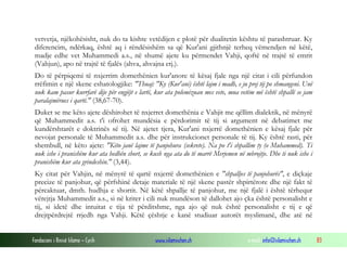 Fondacioni i Rinisë Islame — Cyrih www.islamischen.ch e-mail: info@islamischen.ch 83
vetvetja, njëkohësisht, nuk do ta kishte vetëdijen e plotë për dualitetin kështu të parashtruar. Ky
diferencim, ndërkaq, është aq i rëndësishëm sa që Kur'ani gjithnjë terheq vëmendjen në këtë,
madje edhe vet Muhammedi a.s., në shumë ajete ku përmendet Vahji, qoftë në trajtë të emrit
(Vahjun), apo në trajtë të fjalës (ahva, ahvajna etj.).
Do të përpiqemi të nxjerrim domethënien kur'anore të kësaj fjale nga një citat i cili përfundon
rrëfimin e një skene eshatologjike: "Thuaj: "Ky (Kur'ani) është lajm i madh, e ju prej tij po shmangeni. Unë
nuk kam pasur kurrfarë dije për engjëjt e lartë, kur ata polemizuan mes vete, mua vetëm më është shpallë se jam
paralajmërues i qartë." (38,67-70).
Duket se me këto ajete dëshirohet të nxjerret domethënia e Vahjit me qëllim dialektik, në mënyrë
që Muhammedit a.s. t'i ofrohet mundësia e përdorimit të tij si argument në debatimet me
kundërshtarët e doktrinës së tij. Në ajetet tjera, Kur'ani nxjerrë domethënien e kësaj fjale për
nevojat personale të Muhammedit a.s. dhe për instrukcionet personale të tij. Ky është rasti, për
shembull, në këto ajete: "Këto janë lajme të panjohura (sekrete). Na po t'i shpallim ty (o Muhammed). Ti
nuk ishe i pranishëm kur ata hedhën short, se kush nga ata do të marrë Merjemen në mbrojtje. Dhe ti nuk ishe i
pranishëm kur ata grindeshin." (3,44).
Ky citat për Vahjin, në mënyrë të qartë nxjerrë domethënien e "shpalljes të panjohurës", e diçkaje
precize të panjohur, që përfshinë detaje materiale të një skene pastër shpirtërore dhe një fakt të
përcaktuar, dmth. hudhja e shortit. Në këtë shpallje të panjohur, me një fjalë i është tërhequr
vërejtja Muhammedit a.s., si në kriter i cili nuk mundëson të dallohet ajo çka është personalisht e
tij, si idetë dhe intuitat e tija të përditshme, nga ajo që nuk është personalisht e tij e që
drejtpërdrejtë rrjedh nga Vahji. Këtë çështje e kanë studiuar autorët myslimanë, dhe atë në
 