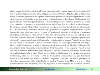 Fondacioni i Rinisë Islame — Cyrih www.islamischen.ch e-mail: info@islamischen.ch 86
vlerën morale dhe intelektuale të atij Uni, në mënyrë që, duke i njohur gjërat, të marrim dëshminë
e tij si të dhënë të përshtatshme që ta ndriçon, sidomos problemin e Shpalljes. Do të dëshironim
kështu t'i shtojmë njohurisë sonë aspektin e brendshëm personal të atij personi për veten e tij dhe
për fenomenin që jemi duke shqyrtuar, aspekt ky i cili sigurisht reflektohet në bindshmërinë e tij
përfundimtare. Është fjala për shqyrtimin se a mundet kjo bindje - vështruar në raport me vlerën
e vet racionale - të pranohet si argument i fenomenit kur'anor dhe të karakterit të tij mbinatyror.
Ky vlerësim racional është i lidhur me mënyrën se si është shprehur kjo vleftë me Muhammedin
a.s., a ka ndodhur kjo në mënyrë spontane apo qëllimisht? Në kaptinën paraprake pamë se çfarë
dyshimi ka pasur ai në vetveten e vet, para përfundimit të tërheqjes së tij, gjersa e mundonte
parandjenja e shthurjes së krizës së vet. Ky fakt mirë i konstatuar nuk na lejon që në bindjen e tij
të shohim dukurinë spontane. Përkundrazi, shifet se ajo ka qenë rezultat progresiv i përsiatjes së
tij të thellë, i hulumtimit të sinqertë të faktit dhe i vetëvështrimit të sinqert. Pra, është e arsyeshme
që këtë bindje ta vështrojmë si proces të vërtetë racional ku kanë vepruar faktorët psikologjik,
vlerën ë jashtëzakonshme e të cilave e njohim mirë tek Muhammedi a.s. Mendimi i Muhammedit
a.s., sinqeriteti i tij, mbamendja e tij, sensibiliteti dhe mbisundimi i tij me shqisat e veta, tek ai nuk
janë fjalë të zbrazëta. Përkundrazi, gjatë tërë jetës së tij ai i ka shprehur këto virtyte të lartësuara
në nivel jashtëzakonisht të lartë. Andaj, apriori, shifet se bindshmëria e tij paraqet informatë të
rëndësishme, edhe pse në kriterin e dytë do të nxjerrim konkluzionin tonë për fenomenin
kur'anor drejtpërdrejtë nga analiza e Kur'anit. Megjithatë, tani për tani, do të përpiqemi të
përcjellim procesin nga i cili ka lindur bindja personale e Pejgamberit a.s. Mënyra se si ai vet është
vuar mbi rastin e vet, pa dyshim, nuk i ikë rregullave, të cilat dirigjojnë me aktivitetin e ndonjë
 