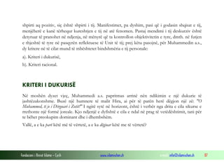 Fondacioni i Rinisë Islame — Cyrih www.islamischen.ch e-mail: info@islamischen.ch 87
shpirti aq pozitiv, siç është shpirti i tij. Manifestimet, pa dyshim, pasi që i godasin shqisat e tij,
menjëherë e kanë tërhequr kureshtjen e tij në atë fenomen. Pastaj mendimi i tij deskurziv është
detyruar të pranohet në ndjenja, në mënyrë që ta kontrollon objektivitetin e tyre, dmth. në futjen
e thjeshtë të tyre në pasqyrën reflektuese të Unit të tij; prej këtu pasojnë, për Muhammedin a.s.,
dy kritere në të cilat mund të mbështetet bindshmëria e tij personale:
a). Kriteri i dukurisë,
b). Kriteri racional.
KRITERI I DUKURISË
Në moshën dyzet vjeç, Muhammedi a.s. papritmas arrinë nën ndikimin e një dukurie të
jashtëzakonshme. Buzë një humnere të malit Hira, ai për të parën herë dëgjon një zë: "O
Muhammed, ti je i Dërguari i Zotit!" I ngitë sytë në horizont, është i verbër nga drita e cila sikurse e
rrethonte një formë joreale. Kjo ndjenjë e dyfishtë e cila e ndal në prag të vetëdështimit, tani për
te bëhet preokupim dominant dhe i dhembshëm.
Vallë, a e ka parë këtë më të vërtetë, a e ka dëgjuar këtë me të vërtetë?
 