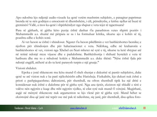 Fondacioni i Rinisë Islame — Cyrih www.islamischen.ch e-mail: info@islamischen.ch 88
Apo ndoshta kjo ndjenjë audio-vizuele ka qenë vetëm mashtrim subjektiv, e paraqitur papritmas
brenda në te nën goditjen e emocionit të dhembshëm, i cili, përndryshe, e kishte sjellur në buzë të
greminës? Vallë, a mos ka qenë i shpërkëndyer nga shqisat e veta tejet të ngacmuara?
Para së gjithash, të gjitha këto pyetje është dashur t'ia parashtron vetes shpirti pozitiv i
Muhammedit a.s. shumë më përpara se sa i ka formuluar kritika, sikurse ajo e kohës së tij,
poashtu edhe e kohës sonë.
Ai vet beson se është i xhindosur. Ngutet t'ia beson pikëllimin e vet bashkëshortes besnike; e
njofton për xhindosjen dhe për halucinacionet e veta. Ndërkaq, edhe në kraharorin e
bashkëshortes së vet, vizioni nga Xhebel en-Nuri mbetet në sytë e tij, sikurse ta ketë shtypur atë
në retinë ndonjë rreze vijuese dhe e padukshme. Bashkëshortja i shthurë bystekët e veta të
harlisura dhe me to e mbulonë kokën e Muhammedit a.s. duke thënë: "Nëse është fjala për
ndonjë engjëll, atëherë ai do ta ketë parasysh turpin e një gruaje."
Vizioni zhduket.
Epoka e jonë shkencore mu këtu mund t'i sheh shenjat e dukurisë së pastër subjektive, duke
qenë se atë vizion nuk e ka parë njëkohësisht edhe Hatixheja. Fizikalisht, kjo dukuri nuk është a
priori e pashpjegueshme; daltonizmi, për shembull, na ofron shembull tipik ku një dritë e
konsideruar nuk është e dukshme për të gjitha sytë. Nga ana tjetër, ekziston një shkallë e tërë e
valëve nën ngjyrën e kuqe dhe mbi ngjyrën vjollce, të cilat sytë nuk mund t'i vërejnë. Megjithatë,
asgjë në mënyrë shkencore nuk argumenton se kjo vlenë për të gjitha sytë. Mund bëhet se
ekzistojnë disa që janë më tepër ose më pak të ndieshme, siç janë, për shembull, disa qeliza foto-
 