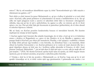 Fondacioni i Rinisë Islame — Cyrih www.islamischen.ch e-mail: info@islamischen.ch 9
miteve". Mu ky stil mundëson identifikimin sepse ky është "domosdoshmëri që e lidh natyrën e
shkrimtarit me gjuhën e tij".ii
Nuk shifet se çfarë interesi ka pasur Muhammedi a.s. që pa u lodhur të përsëritë se ai nuk është
autor i Kur'anit, edhe pranë pohimeve të jobesimtarëve në mesin e bashkëkohësve të tij. Ajo që
edhe më tepër përgjason tezën e autorve të ndryshëm është fakti se fenomeni i divergjencës
stilistike, larg asaj që kjo të jetë e përkohshme, ka zgjatur sa edhe vet misioni, që do të thotë
njëzet e tre vjet. Pasi që është fjala për fenomenin të parreshtur (përhershëm), do të ishte absurd
të caktohet hipoteza e ndasisë.
Më në fund, vet Kur'ani posedon karakteristika hutuese të introduktit historik. Për ilustrim
mjaftojnë dy vërejtje në këtë kuptim.
1. Kur'ani ngritet lartë historisë dhe çfarëdo kranologjie: do të ishte e kotë që në te të kërkohen
emrat e shokëve të Pejgamberit a.s., grave të tija, fëmijëve të tij etj. Rrjedha e ngjarjeve nuk
paraqet lëndë të Kur'anit, por shkas për instrukcion. Prandaj, e tërë epopeja e vrullshme e Islamit
në lindje është privuar nga konditat e veta historike, ka abstrahuar baza e saj materiale, thënë
shkurt ka humbur fizionominë e vet. Kur'ani përkujton në te vetëm në trajtë aluzioni dhe kjo e
gjenë shprehjen sikurse në këtë ajet, ku i lavdëron sjelljet altruistike të Ensarve, të cilët i kanë
pranuar (strehuar) Muhaxhirët: "...por më tepër duan t'u bëjnë mirë atyre se sa vetes, edhe pse madje edhe vetë
janë nevojtarë..." (59,9). Në skenën kur'anore epokat hyjnë njëra në tjetrën, aty është treguar situata
njerëzore, por në mënyrë anonime, në pozitat e ndryshme psiko-historike.
2. Vërejtja e dytë ka të bëj me pozitën e Muhammedit a.s. në Kur'an. Larg asaj që ky të jetë
qendër vëmendjeje në të, ai është vetëm njëri nga pjesëmarrësit. I përmendur me emrin e vet
 