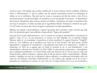Fondacioni i Rinisë Islame — Cyrih www.islamischen.ch e-mail: info@islamischen.ch 90
nocioni i parë i cili rrjedhë nga ai është urdhëri për të lexuar drejtuar njeriut analfabet. Gjithsesi
shifet se Muhammedi a.s. nga ky urdhër nuk ka nxjerrë domethënie precize në pikëpamje të
sjelljes së vet të ardhshme. Tani për tani ky vetëm e konstaton atë dhe kjo është e tëra. Por ky
konstatim, pastër i rendit fiziologjik, e lë intelektin e tij në një gjendje të posaçme - të dhembshme
dhe hutuese. Menjëherë, duke nxituar, kthehet në Mekke, i shqetësuar më tepër se kurdoherë dhe
me trup të raskapitur. Ai ndien nevojën për ta ngushëlluar dikush. Hatixheja e mbulonë me gunë.
E vënë kokën në jastuk dhe zhytet në gjumë i përkundur me fjalë ngushëlluese.
Mirëpo, një ndjenjë e pavetëdijshme e zgjonë nga gjumi dhe ai përsëri e sheh vizionin nga mali
Hira. Ky plotësisht qartë i jep urdhërin e kuptueshëm: "Ngritu dhe prediko!"
Tani për herë të parë Muhammedi a.s. me të vërtetë do ta kupton arritshmërinë e fenomenit në
planin e jetës së vet. Ai, pas përsiatjeve të nxitura me këtë Shpallje, do të shprehë bindjen
fillestare edhe në vet kumtimin e besueshëm, të cilën menjëherë i'a tregon Hatixhes: "Engjëlli",
thotë ai, "më urdhëron që të predikoj; por kush do të më besojë?" Në këtë pyetje shofim
shpërthimin e pasigurisë të konsideruar e cila pikërisht nuk është të të shprehurit e bindjes së
luhatshme, të cilën do ta gjejmë gjer në fund të misionit të tij; të asaj bindshmërie e cila
mbushullonte, sidomos kur xhaxhai i tij, Ebu Talibi, i'a prezentonte propozimet e Kurejshitëve
për ta ndërprerë predikimin e vet. Kësi bindje ende nuk ekziston tek ai. Në atë çast ajo ende nuk
është absolute, ndërsa rrethanat e jashtme janë të tilla që suksesi i duket i pamundshëm... Mirëpo
rrjedha e shpalljes më nuk do të ndërpritet, ndërsa dukuritë e konsideruara fiziologjike edhe më
tepër do t'ia tërheqin vëmendjen Muhammedit a.s. Në realitet, çdo shpallje tek ai do të jetë e
përcjellur me simptome të veçanta. Ai, më vonë, do t'i tregon shokëve të vet se, në momentin e
 