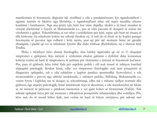 Fondacioni i Rinisë Islame — Cyrih www.islamischen.ch e-mail: info@islamischen.ch 91
manifestimit të fenomenit, dëgjonte një zëzëllimë e cila e paralajmëronte; kjo ngandonjëherë i
ngjante luzmës së bletëve nga bletishtja, e ngandonjëherë ishte më tepër metalike sikurse
kumbimi i kambanave. Nga ana tjetër, çdo herë kur vinte shpallja, shokët e tij kanë mundur të
vërejnë zbehtësinë e fytyrës së Muhammedit a.s., pas së cilës pasonte të skuqurit të nxitur me
vërshimën e gjakut. Tekembramja, ai vet ishte i vetëdijshëm për këtë, sepse çdo herë në situata të
tilla kërkonte t'ia mbulonin kokën me ndonjë faculetë etj. A nuk do të thotë se ky kujdes paraqet
fenomenin të pavarur nga vullneti i këtij njeriu, pasi që për një moment binte në gjendje
shtangimi, i paaftë që vet ta mbulonte fytyrën dhe duke rënkuar dhembshëm, siç e shënon këtë
Tradita.
Duke i rrëmbyer këto shenja fiziologjike, disa kritikë ngarendin që në to t'i shquajnë
simptomet e epilepsisë. Kjo mënyrë e vështrimit zbulon gabimin e dyfishtë duke konstatuar
kriterin vetëm në bazë të simptomeve të jashtme për vlerësimin e tërësisë të fenomenit kur'anor.
Pra, para së gjithash, këtu është fjala për aspektin psikik i cili nuk mund të ndriçon kurrfarë
shpjegimi patologjik. Krahas kësaj, edhe vet simptomet fiziologjike nuk janë posaçmëri të
dijagnozës epileptike, tek e cila subjektin e kaplon paraliza spasmodike (konvulzive) e cila
momentalisht e privon nga aftësitë intelektuale, e sidomos psikike. Ndërkaq, Muhammedit a.s.
vetëm fytyra i kaplohej me të skuqur; ai, tekembramja, edhe më e mbante sjelljen normale dhe
gjithsesi, nga aspekti psikologjik, lirinë intelektuale tejet të akcentuar, e cila manifestohet në faktin
se në mënyrë të përsosur e përdorte memorien e vet gjatë kohës së frymëzimit (Vahjit). Tek
ndonjë epileptik kriza për një moment e shkatërron posaçërisht mbamendjen dhe vetëdijen. Pra,
këtu nuk do të mund bëhet fjalë, tani vetëm në bazë të këtyre vërejtjeve, për ndonjë rast
 