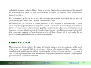 Fondacioni i Rinisë Islame — Cyrih www.islamischen.ch e-mail: info@islamischen.ch 92
psikologjik siç është epilepsia. Duhet shtuar se shenjat fiziologjike, të vërejtura tek Muhammedi
a.s.,manifestoheshin vetëm kur ishte nën ndikimin e fenomenit kur'anor dhe vetëm në momentin
kalues të shpalljes.
Kjo koincidencë që bie në sy në mes një fenomeni esencialisht psikologjik dhe gjendjes së
jashtme fiziologjike, është tipar i jashtëm karakteristik i Vahjit.
Muhammedi a.s., në këtë mori të fakteve personale, së paku në fillim të misionit të vet, ka pasur
lëndë për përsiatje për karakterin e vet pozitiv. Ai nuk ka mundur e të mos e shqyrton ilustrimin e
fakteve të perceptuara si kriter i shfaqjes specifike për rastin e vet, edhe pse i pamjaftueshëm që të
formulon gjykimin definitiv apo që të themelon bindshmërinë e vet. Për ta prokuruar definitivisht
këtë bindshmëri, nocioni kur'anor do t'i ofron edhe një kriter, krahas atij të parit, duke shtruar
kështu themelin për bindshmërinë dhe maturinë definitive.
KRITERI RACIONAL
Muhammedi a.s. është analfabet dhe nga e tërë dituria njerëzore posedon vetëm atë që ka mund
t'i jap rrethi i vet shtëpiak. Në at mes trimëror, idhujtar dhe beduin problemet shoqërore dhe
metafizike nuk parashtroheshin gjithaq. Njohuria arabe mbi jetën dhe mbi mendimet e popujve të
tjerë ka qenë e parandësishme nëse mbështetemi në poezinë paraislamike e cila në këtë pikëpamje
paraqet burim të vlefshëm informatash.
 