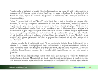 Fondacioni i Rinisë Islame — Cyrih www.islamischen.ch e-mail: info@islamischen.ch 93
Prandaj, duke u tërhequr në malin Hira, Muhammedi a.s. ka mund të ketë vetëm nocione të
rëndomta të përshtatura rrethit primitiv. Ndërkaq, nocionet e shpallura do të ndërrojnë këtë
dukuri të vogël, dyfish të kufizuar me padituri të tërësishme dhe ummijën personale të
Muhammedit a.s.
Duhet t'i prezentojmë vetit atë "Lexo!", e cila është fjala e parë e Shpalljes, atë paradoksalitet
dërrmues, të cilën ajo e shprehë. Muhammedi a.s. nuk din shkrim-lexim, prandaj ky urdhër e
shqetëson atë sepse e trazon nocionin e ummit të tij. Ai me druajtje përgjigjet: "Unë nuk di të
lexojë". Çfarë tronditje e madhe është kjo për intelektin pozitiv të Muhammedit a.s.! Mirëpo, nëse
në brendinë e tij, pas vrojtjeve të para, tashmë ekziston zanafilla e ndonjë bindjeje, kjo tronditje
mendore, megjithatë, më një të rame nuk do të mund ta përballonte këtë pasiguri. Atëherë kur ky
zë, tek shpallja e ardhshme, i urdhëron që të predikon, ai me druajtje do të pyet: "Kush do të më
besojë?" Kjo pyetje përmbanë befasinë e paparashikueshmërisë së tij dhe pasigurinë e
bindshmërisë.
Ndërkaq, shpallja do të pushon një kohë. Ai, me shpirt ndër dhëmb, do ta dëshiron atë, do ta
lakmon, do ta thërras. Por Shpallja nuk vjen. Muhammedi a.s. përjeton momente të vështira të
krizës morale në malin Hira. Pasiguria e tij tragjikisht rritet, larg asaj që të zvogëlohet. Ai për këtë
i ankohet bashkëshortes besnike; ajo i shprehë fjalë ngushëlluese, por ato nuk mund ta
qetësojnë...
Më në fund, pas dy vitesh Shpallja përsëri fillon dhe i sjellë një fjalë të vetme dhe kulminante
ngushëlluese: të folmen. Muhammedi a.s. është i transformuar me një gëzim të madh sepse prej
këtij momenti posedon siguri morale dhe intelektuale se shpallja nuk e ka burimin nga ai vet dhe
 