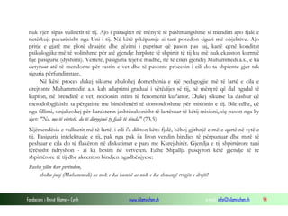 Fondacioni i Rinisë Islame — Cyrih www.islamischen.ch e-mail: info@islamischen.ch 94
nuk vjen sipas vullnetit të tij. Ajo i paraqitet në mënyrë të pashmangshme si mendim apo fjalë e
tjetërkujt pavarësisht nga Uni i tij. Në këtë pikëpamje ai tani posedon siguri më objektive. Ajo
pritje e gjatë me plotë druajtje dhe gëzimi i papritur që pason pas saj, kanë qenë konditat
psikologjike më të volitshme për atë gjendje hirplote të shpirtit të tij ku më nuk ekziston kurrnjë
fije pasigurie (dyshimi). Vërtetë, pasiguria tejet e madhe, në të cilën gjendej Muhammedi a.s., e ka
detyruar atë të mendonte për rastin e vet dhe të pasonte procesin i cili do ta shpiente gjer tek
siguria përfundimtare.
Në këtë proces dukej sikurse zbulohej domethënia e një pedagogjie më të lartë e cila e
drejtonte Muhammedin a.s. kah adaptimi gradual i vëtëdijes së tij, në mënyrë që dal ngadal të
kupton, në brendinë e vet, nocionin intim të fenomenit kur'anor. Dukej sikurse ka dashur që
metodologjikisht ta përgatiste me bindshmëri të domosdoshme për misionin e tij. Bile edhe, që
nga fillimi, sinjalizohej për karakterin jashtëzakonisht të lartësuar të këtij misioni, siç pason nga ky
ajet: "Ne, me të vërtetë, do të dërgojmë ty fjalë të rënda" (73,5)
Njëmendësia e vullnetit më të lartë, i cili i'a dikton këto fjalë, bëhej gjithnjë e më e qartë në sytë e
tij. Pasiguria intelektuale e tij, pak nga pak i'a liron vendin bindjes të përpunuar dhe mirë të
peshuar e cila do të flakëron në diskutimet e para me Kurejshitët. Gjendja e tij shpirtërore tani
tërësisht ndryshon - ai ka besim në vetveten. Edhe Shpallja pasqyron këtë gjendje të re
shpirtërore të tij dhe akcenton bindjen ngadhënjyese:
Pasha yllin kur perëndon,
shoku juaj (Muhammedi) as nuk e ka humbë as nuk e ka shmangë rrugën e drejtë!
 