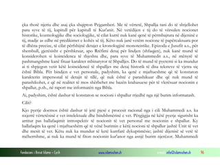 Fondacioni i Rinisë Islame — Cyrih www.islamischen.ch e-mail: info@islamischen.ch 96
çka thotë njeriu dhe asaj çka shqipton Pejgamberi. Me të vërtetë, Shpallja tani do të shtjellohet
para syve të tij, kapitull për kapitull të Kur'anit. Në vetëdijen e tij do të vërsulen nocionet
historike, kozmologjike dhe sociologjike, të cilat kurrë nuk kanë qenë të përmbajtura në dijeninë e
tij, madje as edhe në predikimet e kohës së tij. Këto nuk janë vetëm nocione të papërcaktuara por
të dhëna precize, të cilat përfshijnë detajet e kronologjisë monoteistike. Epizoda e Jusufit a.s., për
shembull, gjerësisht e përshkruar, apo Rrëfimi detaj për lindjen (shfaqjen), nuk kanë mund të
konsiderohen si koincidenca të thjeshta dhe, para syve të Muhammedit a.s., në mënyrë të
pashmangshme kanë fituar karakter mbinatyror të Shpalljes. Do të mund të pyetemi si ka mundur
ai ti shpjegon vetit këtë koincidencë të shpalljes me detaj historik të disa teksteve të vjetra siç
është Bibla. Për bindjen e vet personale, padyshim, ka qenë e mjaftueshme që të konstaton
karakterin impersonal të detajit të tillë, që nuk është e parashikuar dhe që nuk mund të
parashikohet, e që në realitet të mos shërbehet me bazën krahasuese për të vlerësuar nocionin e
shpallur, p.sh., në raport me informatën nga Bibla.
Ai, padyshim, është dashur të konstaton se nocioni i shpallur rrjedhë nga një burim informatash.
Cilit?
Kjo pyetje doemos është dashur të jetë pjesë e procesit racional nga i cili Muhammedi a.s. ka
nxjerrë vërtetësinë e vet intelektuale dhe bindshmërinë e vet. Përgjigjja në këtë pyetje sigurisht ka
arritur pas ballafaqimit introspektiv të nocionit të vet personal me nocionin e shpallur. Ky
ballafaqim ka qenë i mjaftueshëm që të vënë burimin e këtij nocioni të shpallur jashtë Unit të vet
dhe mesit të vet. Këtu nuk ka mundur të ketë kurrfarë dykuptimësie; jashtë dijenisë së vetë të
mëherrshme, ai nuk ka mund të fiton nocionin kur'anor nga asnjë burim njerëzor. Muhammedi
 