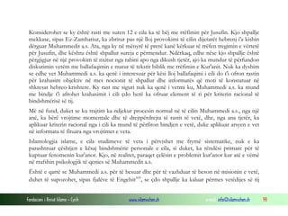 Fondacioni i Rinisë Islame — Cyrih www.islamischen.ch e-mail: info@islamischen.ch 98
Konsiderohet se ky është rasti me suren 12 e cila ka të bëj me rrëfimin për Jusufin. Kjo shpallje
mekkase, sipas Ez-Zamhariut, ka zbritur pas një lloj provokimi të cilin dijetarët hebrenj i'a kishin
dërguar Muhammedit a.s. Ata, nga ky në mënyrë të prerë kanë kërkuar të rrëfen tregimin e vërtetë
për Jusufin, dhe kështu është shpallur sureja e përmendur. Ndërkaq, edhe nëse kjo shpallje është
përgjigjur në një provokim të nxitur nga rabini apo nga dikush tjetër, ajo ka mundur të përfundon
diskutimin vetëm me ballafaqimin e matur të tekstit biblik me rrëfimin e Kur'anit. Nuk ka dyshim
se edhe vet Muhammedi a.s. ka qenë i interesuar për kësi lloj ballafaqimi i cili do t'i ofron rastin
për krahasim objektiv në mes nocionit të shpallur dhe informatës që moti të konstatuar në
shkresat hebreo-krishtere. Ky rast me siguri nuk ka qenë i vetmi ku, Muhammedi a.s. ka mund
me bindje t'i afrohet krahasimit i cili çdo herë ka ofruar element të ri për kriterin racional të
bindshmërisë së tij.
Më në fund, duket se ku trajtim ka ndjekur procesin normal në të cilin Muhammedi a.s., nga një
anë, ka bërë vrojtime momentale dhe të drejtpërdrejta të rastit të vetë, dhe, nga ana tjetër, ka
aplikuar kriterin racional nga i cili ka mund të përfiton bindjen e vetë, duke aplikuar arsyen e vet
në informata të fituara nga vrojtimet e veta.
Islamologjia islame, e cila studimeve të veta i përvishet me frymë sistematike, nuk e ka
parashtruar çështjen e kësaj bindshmërie personale e cila, si duket, ka rëndësi primare për të
kuptuar fenomenin kur'anor. Kjo, në realitet, paraqet çelësin e problemit kur'anor kur atë e vëmë
në rrafshin psikologjik të qenies së Muhammedit a.s.
Është e qartë se Muhammedi a.s. për të besuar dhe për të vazhduar të beson në misionin e vetë,
duhet të supozohet, sipas fjalëve të Engelsitxxi
, se çdo shpallje ka kaluar përmes vetëdijes së tij
 