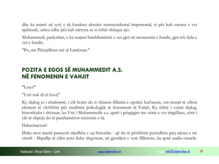 Fondacioni i Rinisë Islame — Cyrih www.islamischen.ch e-mail: info@islamischen.ch 99
dhe ka marrë në sytë e tij karakter absolut transcendental impersonal, si për kah esenca e vet
spirituale, ashtu edhe për kah mënyra se si është shfaqur ajo.
Muhammedi, padyshim, e ka ruajtur bindshmërinë e vet gjer në momentin e fundit, gjer tek fjala e
vet e fundit:
"Po, me Përcjellësin më të Lartësuar."
POZITA E EGOS SË MUHAMMEDIT A.S.
NË FENOMENIN E VAHJIT
"Lexo!"
"Unë nuk di të lexoj"
Ky dialog jo i rëndomtë, i cili botës do ti shënon fillimin e epokës kur'anore, sot mund të ofron
element të vlefshëm për studimin psikologjik të fenomenit të Vahjit. Ky është i vetmi dialog,
historikisht i shënuar, ku Uni i Muhammedit a.s. qartë i përgjigjet me zërin e vet tingëllues, zërit i
cili së shpejti do të paralajmëron misionin e tij.
Halucinacion?
Duke mos marrë parasysh rrjedhën e saj historike - që do të përfshinë periudhën prej njëzet e tre
vitesh - Shpallja të cilën jemi duke shqyrtuar, në gjendjen e vetë fillimore, ka qenë audio-vizuele.
 