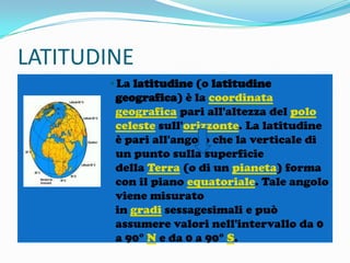 LATITUDINE
•La latitudine (o latitudine
geografica) è la coordinata
geografica pari all'altezza del polo
celeste sull'orizzonte. La latitudine
è pari all'angolo che la verticale di
un punto sulla superficie
della Terra (o di un pianeta) forma
con il piano equatoriale. Tale angolo
viene misurato
in gradi sessagesimali e può
assumere valori nell'intervallo da 0
a 90° N e da 0 a 90° S.

 