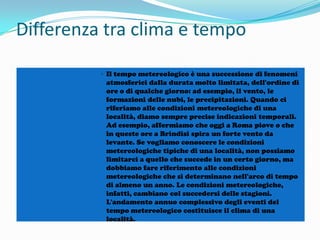 Differenza tra clima e tempo
• Il tempo metereologico è una successione di fenomeni
atmosferici dalla durata molto limitata, dell'ordine di
ore o di qualche giorno: ad esempio, il vento, le
formazioni delle nubi, le precipitazioni. Quando ci
riferiamo alle condizioni metereologiche di una
località, diamo sempre precise indicazioni temporali.
Ad esempio, affermiamo che oggi a Roma piove o che
in queste ore a Brindisi spira un forte vento da
levante. Se vogliamo conoscere le condizioni
metereologiche tipiche di una località, non possiamo
limitarci a quello che succede in un certo giorno, ma
dobbiamo fare riferimento alle condizioni
metereologiche che si determinano nell'arco di tempo
di almeno un anno. Le condizioni metereologiche,
infatti, cambiano col succedersi delle stagioni.
L'andamento annuo complessivo degli eventi del
tempo metereologico costituisce il clima di una
località.

 