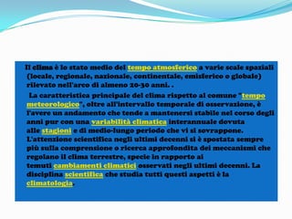 Il clima è lo stato medio del tempo atmosferico a varie scale spaziali
(locale, regionale, nazionale, continentale, emisferico o globale)
rilevato nell'arco di almeno 20-30 anni. .
La caratteristica principale del clima rispetto al comune "tempo
meteorologico", oltre all'intervallo temporale di osservazione, è
l'avere un andamento che tende a mantenersi stabile nel corso degli
anni pur con una variabilità climatica interannuale dovuta
alle stagioni e di medio-lungo periodo che vi si sovrappone.
L'attenzione scientifica negli ultimi decenni si è spostata sempre
più sulla comprensione o ricerca approfondita dei meccanismi che
regolano il clima terrestre, specie in rapporto ai
temuti cambiamenti climatici osservati negli ultimi decenni. La
disciplina scientifica che studia tutti questi aspetti è la
climatologia.

 
