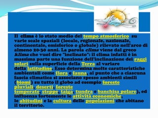 Il clima è lo stato medio del tempo atmosferico su
varie scale spaziali (locale, regionale, nazionale,
continentale, emisferico o globale) rilevato nell'arco di
almeno 20-30 anni. La parola clima viene dal greco
klima che vuol dire "inclinato": il clima infatti è in
massima parte una funzione dell'inclinazione dei raggi
solari sulla superficie della Terra al variare
della latitudine. Esso determina molte caratteristiche
ambientali come flora e fauna, al punto che a ciascuna
fascia climatica si associano spesso ambienti simili
(biomi) su tutto il globo ad esempio foreste
pluviali, deserti, foreste
temperate, steppe, taiga, tundra e banchisa polare), ed
influenza fortemente le attività economiche,
le abitudini e la cultura delle popolazioni che abitano
il territorio.

 