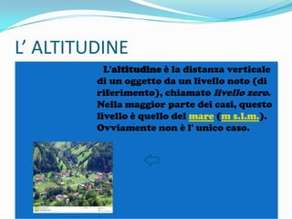 L’ ALTITUDINE
L'altitudine è la distanza verticale
di un oggetto da un livello noto (di
riferimento), chiamato livello zero.
Nella maggior parte dei casi, questo
livello è quello del mare (m s.l.m.).
Ovviamente non è l' unico caso.

 