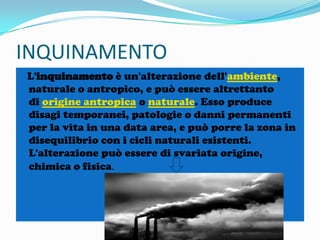 INQUINAMENTO
L'inquinamento è un'alterazione dell'ambiente,
naturale o antropico, e può essere altrettanto
di origine antropica o naturale. Esso produce
disagi temporanei, patologie o danni permanenti
per la vita in una data area, e può porre la zona in
disequilibrio con i cicli naturali esistenti.
L'alterazione può essere di svariata origine,
chimica o fisica.

 