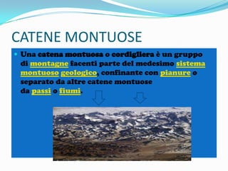 CATENE MONTUOSE
 Una catena montuosa o cordigliera è un gruppo

di montagne facenti parte del medesimo sistema
montuoso geologico, confinante con pianure o
separato da altre catene montuose
da passi o fiumi.

 