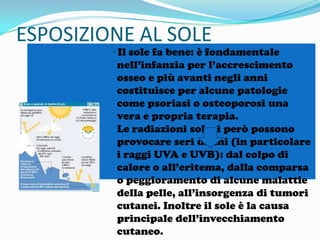 ESPOSIZIONE AL SOLE

•Il sole fa bene: è fondamentale
nell’infanzia per l’accrescimento
osseo e più avanti negli anni
costituisce per alcune patologie
come psoriasi o osteoporosi una
vera e propria terapia.
Le radiazioni solari però possono
provocare seri danni (in particolare
i raggi UVA e UVB): dal colpo di
calore o all’eritema, dalla comparsa
o peggioramento di alcune malattie
della pelle, all’insorgenza di tumori
cutanei. Inoltre il sole è la causa
principale dell’invecchiamento
cutaneo.

 